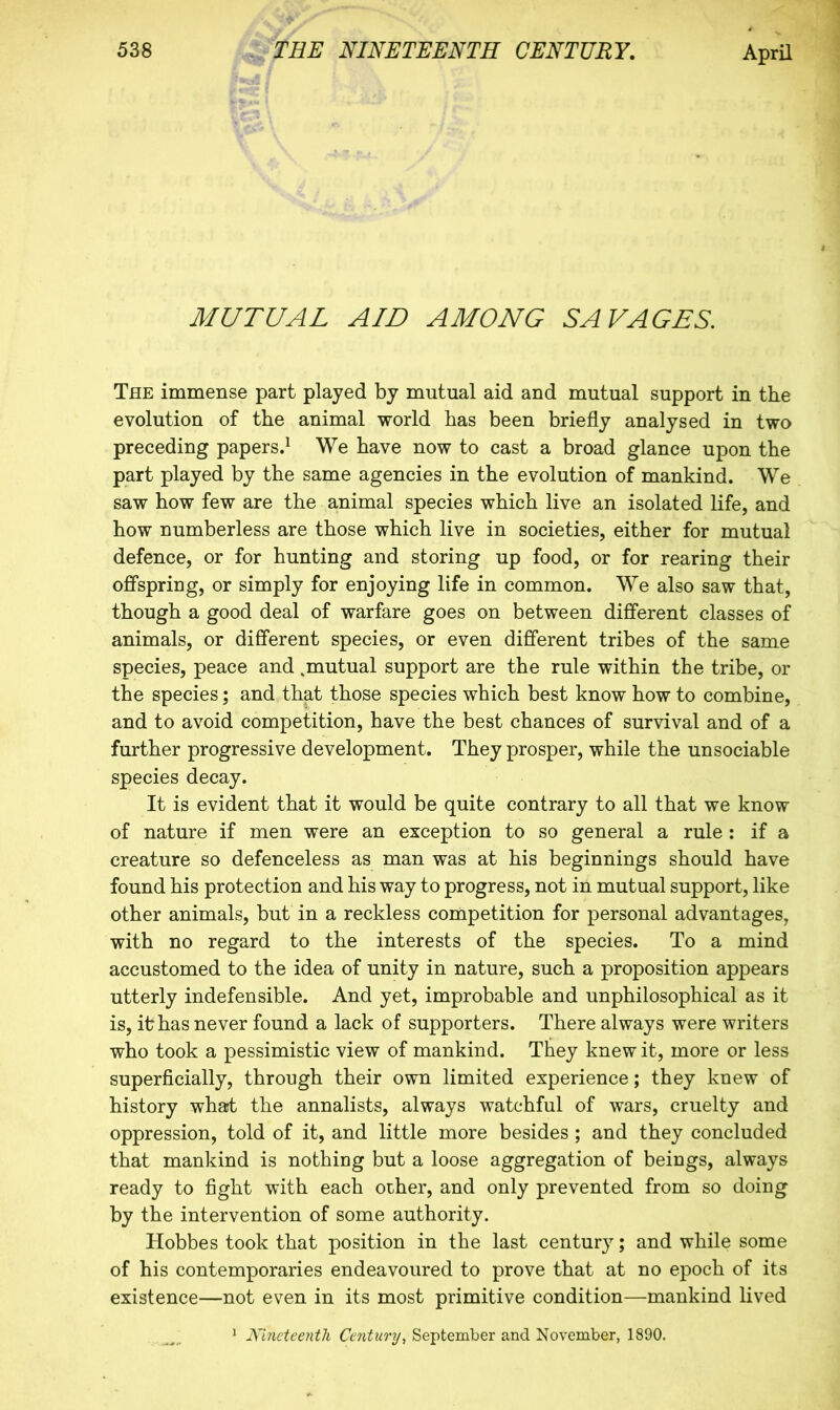 MUTUAL AID AMONG SAVAGES. The immense part played by mutual aid and mutual support in tbe evolution of the animal world has been briefly analysed in two preceding papers.^ We have now to cast a broad glance upon the part played by the same agencies in the evolution of mankind. We saw how few are the animal species which live an isolated life, and how numberless are those which live in societies, either for mutual defence, or for hunting and storing up food, or for rearing their offspring, or simply for enjoying life in common. We also saw that, though a good deal of warfare goes on between different classes of animals, or different species, or even different tribes of the same species, peace and .mutual support are the rule within the tribe, or the species; and that those species which best know how to combine, and to avoid competition, have the best chances of survival and of a further progressive development. They prosper, while the unsociable species decay. It is evident that it would be quite contrary to all that we know of nature if men were an exception to so general a rule : if a creature so defenceless as man was at his beginnings should have found his protection and his way to progress, not in mutual support, like other animals, but in a reckless competition for personal advantages, with no regard to the interests of the species. To a mind accustomed to the idea of unity in nature, such a proposition appears utterly indefensible. And yet, improbable and unphilosophical as it is, ikhas never found a lack of supporters. There always were writers who took a pessimistic view of mankind. They knew it, more or less superficially, through their own limited experience; they knew of history what the annalists, always watchful of wars, cruelty and oppression, told of it, and little more besides ; and they concluded that mankind is nothing but a loose aggregation of beings, always ready to fight with each other, and only prevented from so doing by the intervention of some authority. Hobbes took that position in the last century; and while some of his contemporaries endeavoured to prove that at no epoch of its existence—not even in its most primitive condition—mankind lived ‘ Nineteenth Century, September and November, 1890.