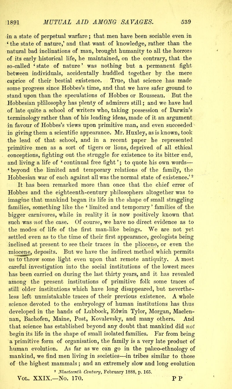 in a state of perpetual warfare; that men have been sociable even in ‘ the state of nature,’ and that want of knowledge, rather than the natural bad inclinations of man, brought humanity to all the horrors of its early historical life, he maintained, on the contrary, that the so-called ^ state of nature ’ was nothing but a permanent fight between individuals, accidentally huddled together by the mere caprice of their bestial existence. True, that science has made some progress since Hobbes’s time, and that we have safer ground to stand upon than the speculations of Hobbes or Rousseau. But the Hobbesian philosophy has plenty of admirers still; and we have had of late quite a school of writers who, taking possession of Darwin’s terminology rather than of his leading ideas, made of it an argument in favour of Hobbes’s views upon primitive man, and even succeeded in giving them a scientific appearance. Mr. Huxley, as is known, took the lead of that school, and in a recent paper he represented primitive men as a sort of tigers or lions, deprived of all ethical conceptions, fighting out the struggle for existence to its bitter end, and living a life of ‘ continual free fight ’; to quote his own words— ‘beyond the limited and temporary relations of the family, the Hobbesian war of each against all was the normal state of existence.’ ^ It has been remarked more than once that the chief error of Hobbes and the eighteenth-century philosophers altogether was to imagine that mankind began its life in the shape of small straggling families, something like the ‘ limited and temporary ’ families of the bigger carnivores, while in reality it is now positively known that such was not the case. Of course, we have no direct evidence as to the modes of life of the first man-like beings. We are not yet settled even as to the time of their first appearance, geologists being inclined at present to see their traces in the pliocene, or even the miocene, deposits. But we have the indirect method which permits us to throw some light even upon that remote antiquity. A most careful investigation into the social institutions of the lowest races has been carried on during the last thirty years, and it has revealed among the present institutions of primitive folk some traces of still older institutions which have long disappeared, but neverthe- less left unmistakable traces of their previous existence. A whole science devoted to the embryology of human institutions has thus developed in the hands of Lubbock, Edwin Tylor, Morgan, Maclen- nan, Bachofen, Maine, Post, Kovalevsky, and many others. And that science has established beyond any doubt that mankind did not begin its life in the shape of small isolated families. Far from being a primitive form of organisation, the family is a very late product of human evolution. As far as we can go in the palseo-ethnology of mankind, we find men living in societies—in tribes similar to those of the highest mammals; and an extremely slow and long evolution 2 Nineteenth Century, February 1888, p. 165. You XXIX.—No. 170. P P