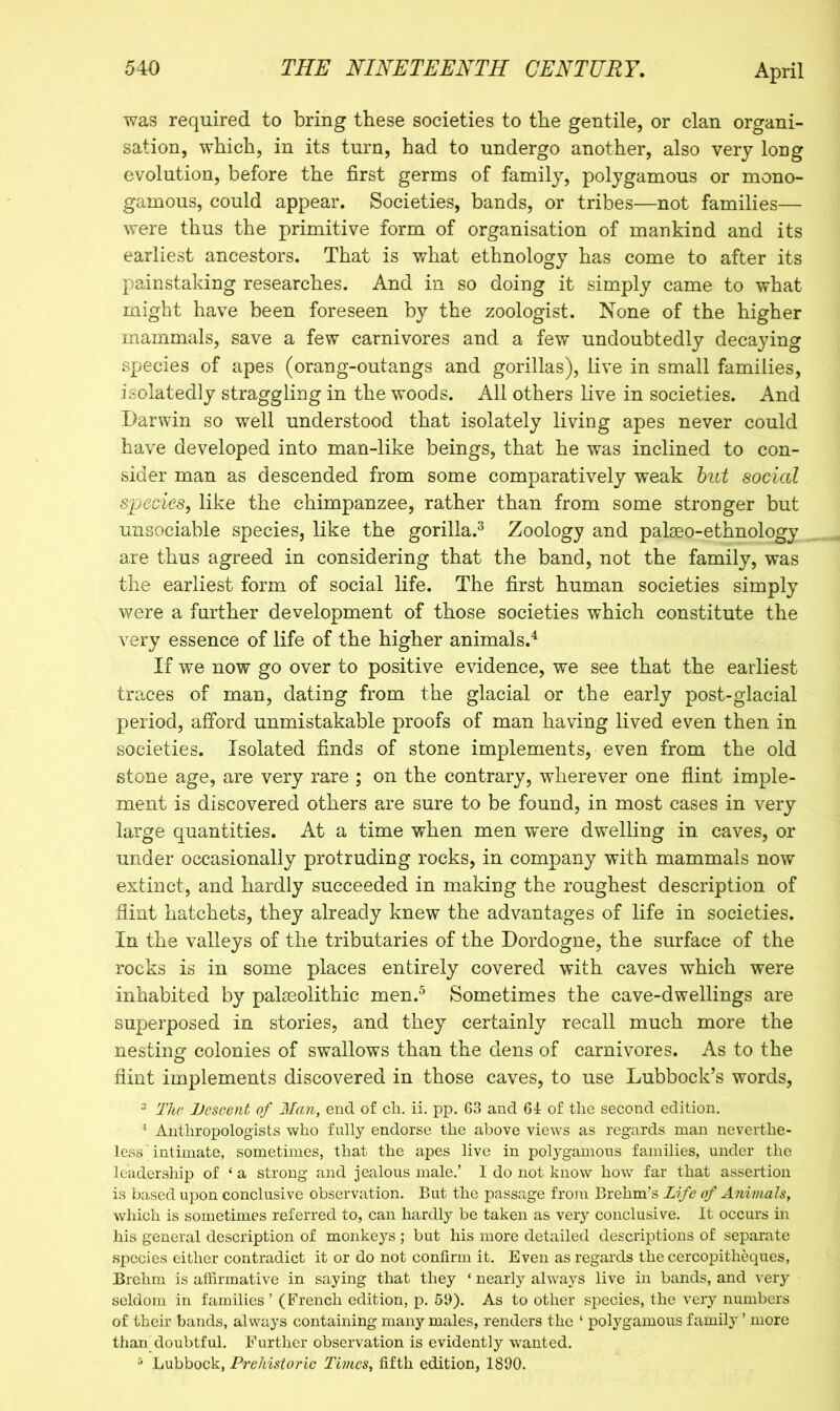 was required to bring these societies to the gentile, or clan organi- sation, which, in its turn, had to undergo another, also very long evolution, before the first germs of family, polygamous or mono- gamous, could appear. Societies, bands, or tribes—not families— were thus the primitive form of organisation of mankind and its earliest ancestors. That is what ethnology has come to after its painstaking researches. And in so doing it simply came to what might have been foreseen by the zoologist. None of the higher mammals, save a few carnivores and a few undoubtedly decaying species of apes (orang-outangs and gorillas), live in small families, isolatedly straggling in the woods. All others live in societies. And Darwin so well understood that isolately living apes never could have developed into man-like beings, that he was inclined to con- sider man as descended from some comparatively weak hut social species, like the chimpanzee, rather than from some stronger but unsociable species, like the gorilla.^ Zoology and palseo-ethnology are thus agreed in considering that the band, not the family, was the earliest form of social life. The first human societies simply were a further development of those societies which constitute the very essence of life of the higher animals.'^ If we now go over to positive evidence, we see that the earliest traces of man, dating from the glacial or the early post-glacial period, afford unmistakable proofs of man having lived even then in societies. Isolated finds of stone implements, even from the old stone age, are very rare ; on the contrary, wherever one flint imple- ment is discovered others are sure to be found, in most cases in very large quantities. At a time when men were dwelling in caves, or under occasionally protruding rocks, in company with mammals now extinct, and hardly succeeded in making the roughest description of flint hatchets, they already knew the advantages of life in societies. In the valleys of the tributaries of the Dordogne, the surface of the rocks is in some places entirely covered with caves which were inhabited by palaeolithic men.^ Sometimes the cave-dwellings are superposed in stories, and they certainly recall much more the nesting- colonies of swallows than the dens of carnivores. As to the O flint implements discovered in those caves, to use Lubbock’s words, “ The JJescent of Man, end of ch. ii. pp. G3 and 61 of the second edition. '* Anthropologists who fnlly endorse the above views as regards man neverthe- less intimate, sometimes, that the apes live in polygamous families, under the leadership of ‘ a strong and jealous male.’ 1 do not know how far that assertion is based upon conclusive observation. But the passage froin Brehm’s Life of A7iimaJs, which is sometimes referred to, can hardly be taken as very conclusive. It occurs in his general description of monkeys ; but his more detailed descriptions of separate species either contradict it or do not confirm it. Even as regards the cercopitheques, Brchm is affirmative in saying that they ‘ nearly always live in bands, and very seldom in families’ (French edition, p. 59). As to other species, the very numbers of their bands, always containing many males, renders the ‘ polygamous family ’ more than doubtful. Further observation is evidently wanted. ^ Lubbock, Pi'ehistoric Times, fifth edition, 1890.