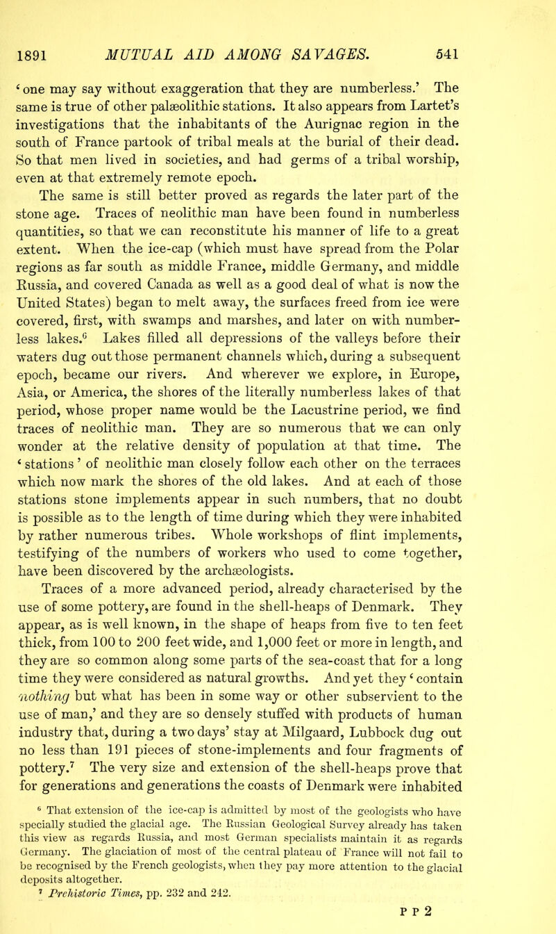 ^ one may say without exaggeration that they are numberless.’ The same is true of other palaeolithic stations. It also appears from Lartet’s investigations that the inhabitants of the Aurignac region in the south of France partook of tribal meals at the burial of their dead. So that men lived in societies, and had germs of a tribal worship, even at that extremely remote epoch. The same is still better proved as regards the later part of the stone age. Traces of neolithic man have been found in numberless quantities, so that we can reconstitute his manner of life to a great extent. When the ice-cap (which must have spread from the Polar regions as far south as middle France, middle Germany, and middle Eussia, and covered Canada as well as a good deal of what is now the United States) began to melt away, the surfaces freed from ice were covered, first, with swamps and marshes, and later on with number- less lakes.^ Lakes filled all depressions of the valleys before their waters dug out those permanent channels which, during a subsequent epoch, became our rivers. And wherever we explore, in Europe, Asia, or America, the shores of the literally numberless lakes of that period, whose proper name would be the Lacustrine period, we find traces of neolithic man. They are so numerous that we can only wonder at the relative density of population at that time. The ‘ stations ’ of neolithic man closely follow each other on the terraces which now mark the shores of the old lakes. And at each of those stations stone implements appear in such numbers, that no doubt is possible as to the length of time during which they were inhabited by rather numerous tribes. Whole workshops of flint implements, testifying of the numbers of workers who used to come together, have been discovered by the archaeologists. Traces of a more advanced period, already characterised by the use of some pottery, are found in the shell-heaps of Denmark. They appear, as is well known, in the shape of heaps from five to ten feet thick, from 100 to 200 feet wide, and 1,000 feet or more in length, and they are so common along some parts of the sea-coast that for a long time they were considered as natural growths. And yet they ‘ contain nothing but what has been in some way or other subservient to the use of man,’ and they are so densely stuffed with products of human industry that, during a two days’ stay at Milgaard, Lubbock dug out no less than 191 pieces of stone-implements and four fragments of pottery.'^ The very size and extension of the shell-heaps prove that for generations and generations the coasts of Denmark were inhabited ® That extension of the ice-cap is admitted by most of the geologists who have specially studied the glacial age. The Kussian Geological Survey already has taken this view as regards Eussia, and most German specialists maintain it as regards Germany. The glaciation of most of the central plateau of France will not fail to be recognised by the French geologists, when they pay more attention to the glacial deposits altogether. ’ PreMstoric Times, pp. 232 and 242, P P 2