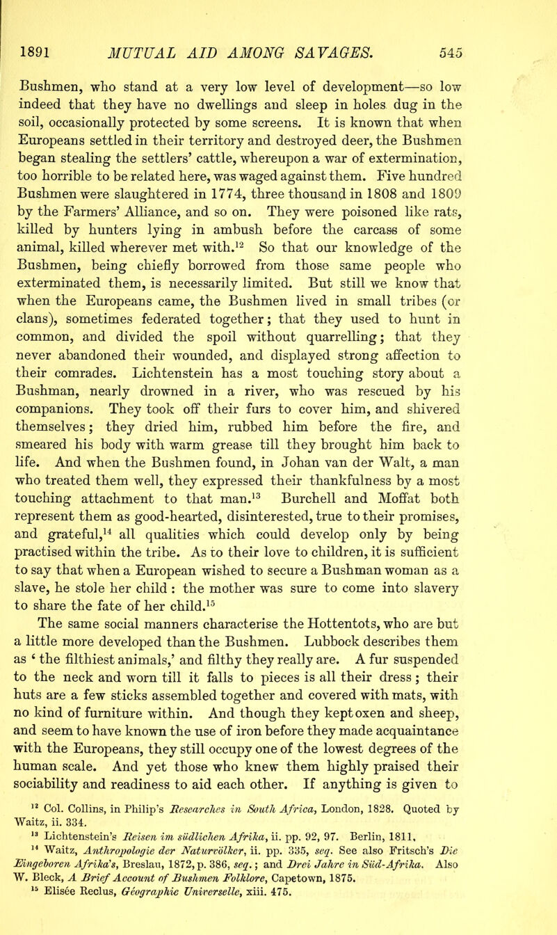 Bushmen, who stand at a very low level of development—so low indeed that they have no dwellings and sleep in holes, dug in the soil, occasionally protected by some screens. It is known that when Europeans settled in their territory and destroyed deer, the Bushmen began stealing the settlers’ cattle, whereupon a war of extermination, too horrible to be related here, was waged against them. Five hundred Bushmen were slaughtered in 1774, three thousand in 1808 and 1809 by the Farmers’ Alliance, and so on. They were poisoned like rats, killed by hunters lying in ambush before the carcass of some animal, killed wherever met with.^^ gQ knowledge of the Bushmen, being chiefly borrowed from those same people who exterminated them, is necessarily limited. But still we know that when the Europeans came, the Bushmen lived in small tribes (or clans), sometimes federated together; that they used to hunt in common, and divided the spoil without quarrelling; that they never abandoned their wounded, and displayed strong affection to their comrades. Lichtenstein has a most touching story about a Bushman, nearly drowned in a river, who was rescued by hi.s companions. They took off their furs to cover him, and shivered themselves; they dried him, rubbed him before the lire, and smeared his body with warm grease till they brought him back to life. And when the Bushmen found, in Johan van der Walt, a man who treated them well, they expressed their thankfulness by a most touching attachment to that man.’^ Burchell and Moffat both represent them as good-hearted, disinterested, true to their promises, and grateful,^^ all qualities which could develop only by being practised within the tribe. As to their love to children, it is sufficient to say that when a European wished to secure a Bushman woman as a slave, he stole her child : the mother was sure to come into slavery to share the fate of her child.^^ The same social manners characterise the Hottentots, who are but a little more developed than the Bushmen. Lubbock describes them as ‘ the filthiest animals,’ and filthy they really are. A fur suspended to the neck and worn till it falls to pieces is all their dress; their huts are a few sticks assembled together and covered with mats, with no kind of furniture within. And though they kept oxen and sheep, and seem to have known the use of iron before they made acquaintance with the Europeans, they still occupy one of the lowest degrees of the human scale. And yet those who knew them highly praised their sociability and readiness to aid each other. If anything is given to Col. Collins, in Philip’s Researches in South Africa^ London, 1828. Quoted by Waitz, ii. 334:. Lichtenstein’s Reisen im sudlichen Afriha, ii. pp. 92, 97. Berlin, 1811, Waitz, Anthrojjoloffie der Naturvblher, ii. pp. 335, seq. See also Fritsch’s Die Eingehoren Afrika's, Breslau, 1872, p. 386, seq.; and Brei Jahre in Sud-Afrika, Also W. Bleck, A Brief Account of Bushmen Folklore, Capetown, 1875. Elisee Reclus, Geographic Unirerselle, xiii. 475.