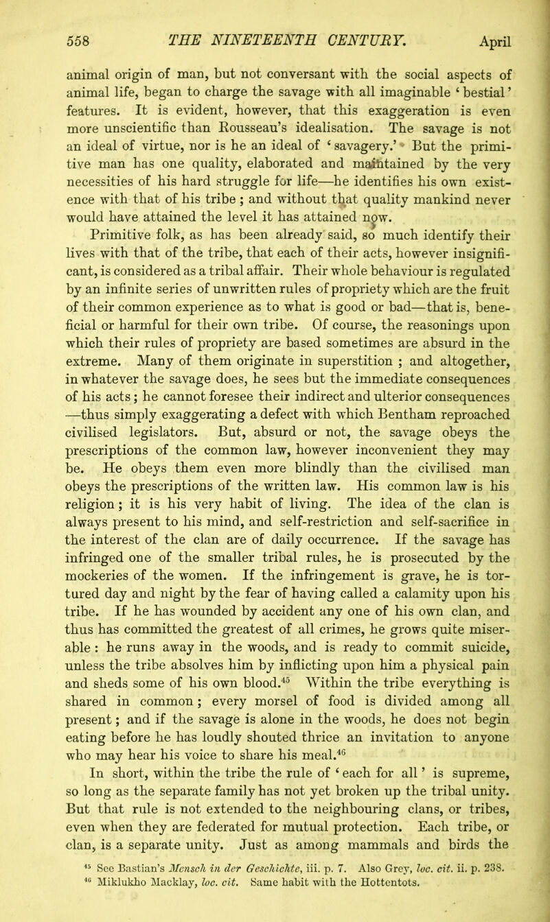 animal origin of man, but not conversant with the social aspects of animal life, began to charge the savage with all imaginable ‘ bestial ’ features. It is evident, however, that this exaggeration is even more unscientific than Kousseau’s idealisation. The savage is not an ideal of virtue, nor is he an ideal of ‘ savagery.’ ^ But the primi- tive man has one quality, elaborated and maititained by the very necessities of his hard struggle for life—he identifies his own exist- ence with that of his tribe; and without that quality mankind never would have attained the level it has attained n^w. Primitive folk, as has been already said, so much identify their lives with that of the tribe, that each of their acts, however insignifi- cant, is considered as a tribal affair. Their whole behaviour is regulated by an infinite series of unwritten rules of propriety which are the fruit of their common experience as to what is good or bad—that is, bene- ficial or harmful for their own tribe. Of course, the reasonings upon which their rules of propriety are based sometimes are absurd in the extreme. Many of them originate in superstition ; and altogether, in whatever the savage does, he sees but the immediate consequences of his acts; he cannot foresee their indirect and ulterior consequences —thus simply exaggerating a defect with which Bentham reproached civilised legislators. But, absurd or not, the savage obeys the prescriptions of the common law, however inconvenient they may be. He obeys them even more blindly than the civilised man obeys the prescriptions of the written law. His common law is his religion; it is his very habit of living. The idea of the clan is always present to his mind, and self-restriction and self-sacrifice in the interest of the clan are of daily occurrence. If the savage has infringed one of the smaller tribal rules, he is prosecuted by the mockeries of the women. If the infringement is grave, he is tor- tured day and night by the fear of having called a calamity upon his tribe. If he has wounded by accident any one of his own clan, and thus has committed the greatest of all crimes, he grows quite miser- able : he runs away in the woods, and is ready to commit suicide, unless the tribe absolves him by inflicting upon him a physical pain and sheds some of his own blood.'^^ Within the tribe everything is shared in common; every morsel of food is divided among all present; and if the savage is alone in the woods, he does not begin eating before he has loudly shouted thrice an invitation to anyone who may hear his voice to share his meal.'*® In short, within the tribe the rule of ‘ each for all ’ is supreme, so long as the separate family has not yet broken up the tribal unity. But that rule is not extended to the neighbouring clans, or tribes, even when they are federated for mutual protection. Each tribe, or clan, is a separate unity. Just as among mammals and birds the Sec Bastian’s Mcnscli in der Gescliichte, iii. p. 7. Also Grey, loc. cit. ii. p. 238. Miklukho Macklay, loc. cit. Same habit with the Hottentots.