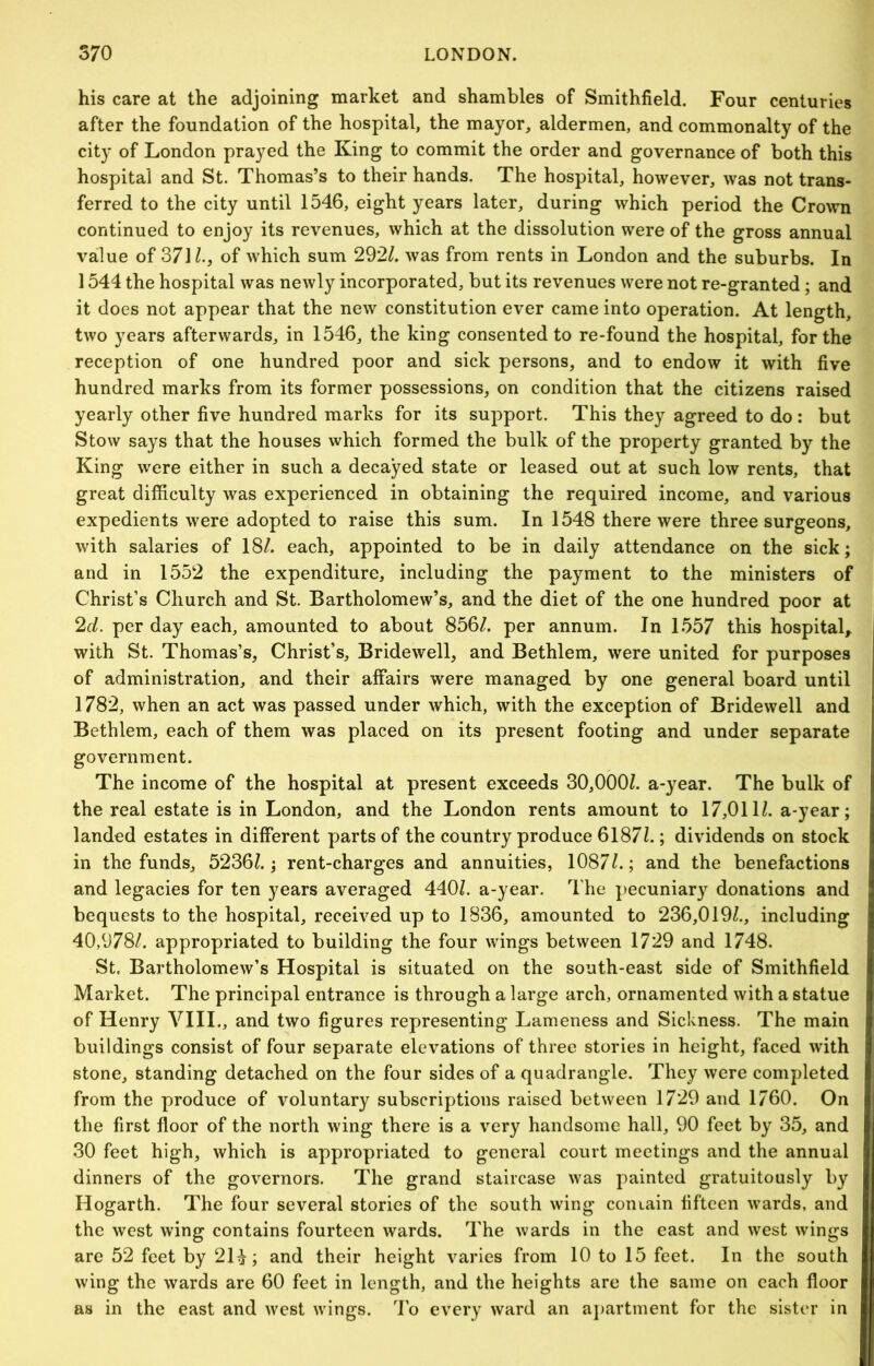 his care at the adjoining market and shambles of Smithfield. Four centuries after the foundation of the hospital, the mayor, aldermen, and commonalty of the city of London prayed the King to commit the order and governance of both this hospital and St. Thomas’s to their hands. The hospital, however, was not trans- ferred to the city until 1546, eight years later, during which period the Crown continued to enjoy its revenues, which at the dissolution were of the gross annual value of 371/., of which sum 292/. was from rents in London and the suburbs. In 1544 the hospital was newly incorporated, but its revenues were not re-granted; and it does not appear that the new constitution ever came into operation. At length, two years afterwards, in 1546, the king consented to re-found the hospital, for the reception of one hundred poor and sick persons, and to endow it with five hundred marks from its former possessions, on condition that the citizens raised yearly other five hundred marks for its support. This they agreed to do : but Stow says that the houses which formed the bulk of the property granted by the King were either in such a decayed state or leased out at such low rents, that great difficulty was experienced in obtaining the required income, and various expedients were adopted to raise this sum. In 1548 there were three surgeons, with salaries of 18/. each, appointed to be in daily attendance on the sick; and in 1552 the expenditure, including the payment to the ministers of Christ’s Church and St. Bartholomew’s, and the diet of the one hundred poor at 2d. per day each, amounted to about 856/. per annum. In 1557 this hospital,^ with St. Thomas’s, Christ’s, Bridewell, and Bethlem, were united for purposes of administration, and their affairs were managed by one general board until 1782, when an act was passed under which, with the exception of Bridewell and Bethlem, each of them was placed on its present footing and under separate government. The income of the hospital at present exceeds 30,000/. a-year. The bulk of the real estate is in London, and the London rents amount to 17,011/. a-year; landed estates in different parts of the country produce 6187/.; dividends on stock in the funds, 5236/.; rent-charges and annuities, 1087/.; and the benefactions and legacies for ten years averaged 440/. a-year. The j)ecuniary donations and bequests to the hospital, received up to 1836, amounted to 236,019/., including 40,978/. appropriated to building the four wings between 1729 and 1748. St. Bartholomew’s Hospital is situated on the south-east side of Smithfield Market. The principal entrance is through a large arch, ornamented with a statue of Henry VIII., and two figures representing Lameness and Sickness. The main buildings consist of four separate elevations of three stories in height, faced with stone, standing detached on the four sides of a quadrangle. They were completed from the produce of voluntary subscriptions raised between 1729 and 1/60. On the first floor of the north wing there is a very handsome hall, 90 feet by 35, and 30 feet high, which is appropriated to general court meetings and the annual dinners of the governors. The grand staircase was painted gratuitously by Hogarth. The four several stories of the south wing coniain fifteen wards, and the west wing contains fourteen wards. The wards in the east and west wings are 52 feet by 2H; and their height varies from 10 to 15 feet. In the south wing the wards are 60 feet in length, and the heights are the same on each floor as in the east and west wings. 4'o every ward an aj)artment for the sister in