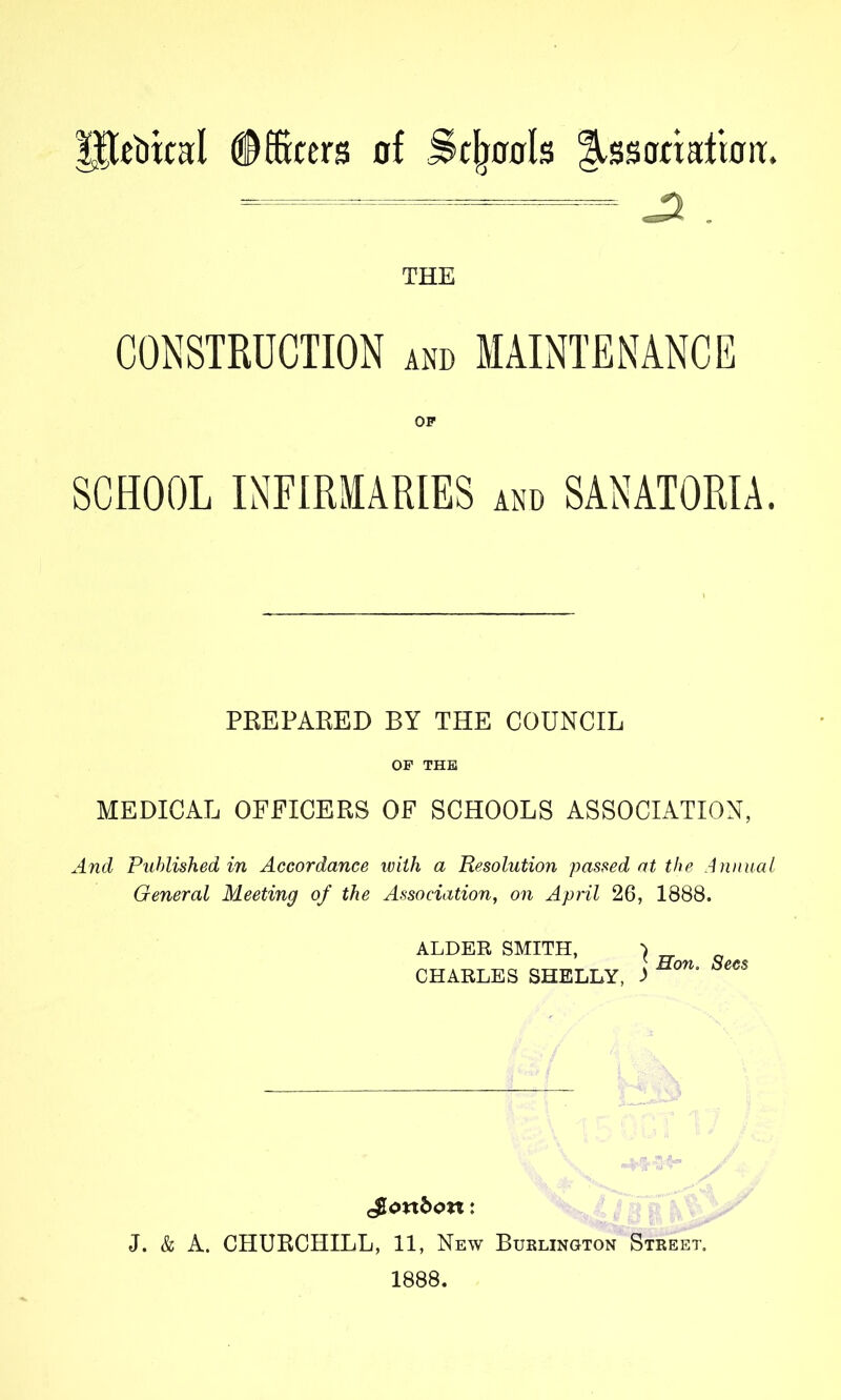 Ilcbital #®cers of ^c^ools l^ssonafioit. — ^ _ THE CONSTRUCTION and MAINTENANCE OF SCHOOL INFIRMARIES asi. SANATORIA. PEEPAEED BY THE COUNCIL OF THE MEDICAL OFFICEES OF SCHOOLS ASSOCIATION, And Published in Accordance with a Resolution passed at the Annual General Meeting of the Association, on April 26, 1888. ALDER SMITH, CHARLES SHELLY, 1 Hon, Secs J. & A. CHUECHILL, 11, New Buslington Steeet. 1888.