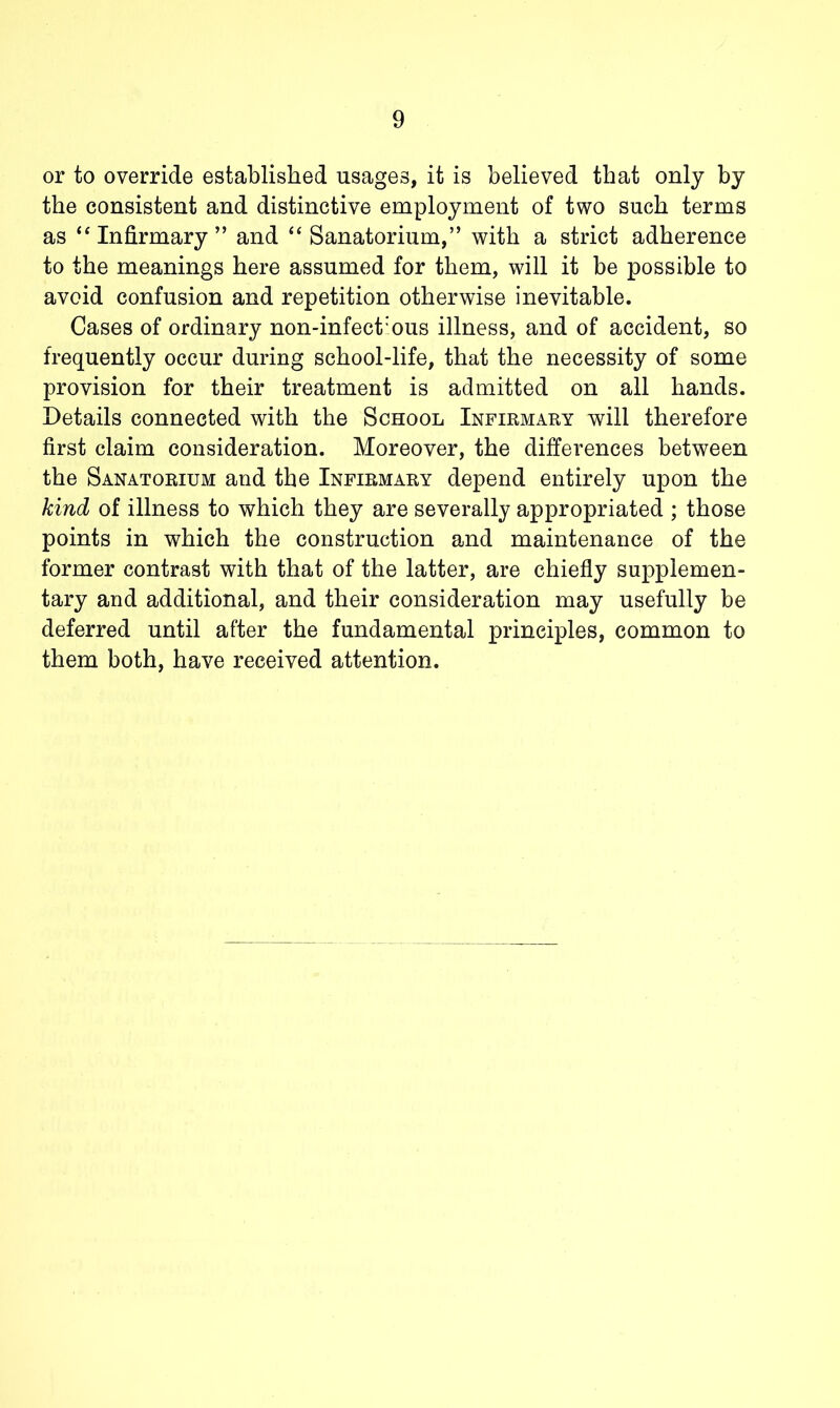 or to override established usages, it is believed that only by the consistent and distinctive employment of two such terms as “Infirmary” and “Sanatorium,” with a strict adherence to the meanings here assumed for them, will it be possible to avoid confusion and repetition otherwise inevitable. Cases of ordinary non-infect'ous illness, and of accident, so frequently occur during school-life, that the necessity of some provision for their treatment is admitted on all hands. Details connected with the School Infirmary will therefore first claim consideration. Moreover, the differences between the Sanatorium and the Infirmary depend entirely upon the kind of illness to which they are severally appropriated ; those points in which the construction and maintenance of the former contrast with that of the latter, are chiefly supplemen- tary and additional, and their consideration may usefully be deferred until after the fundamental principles, common to them both, have received attention.