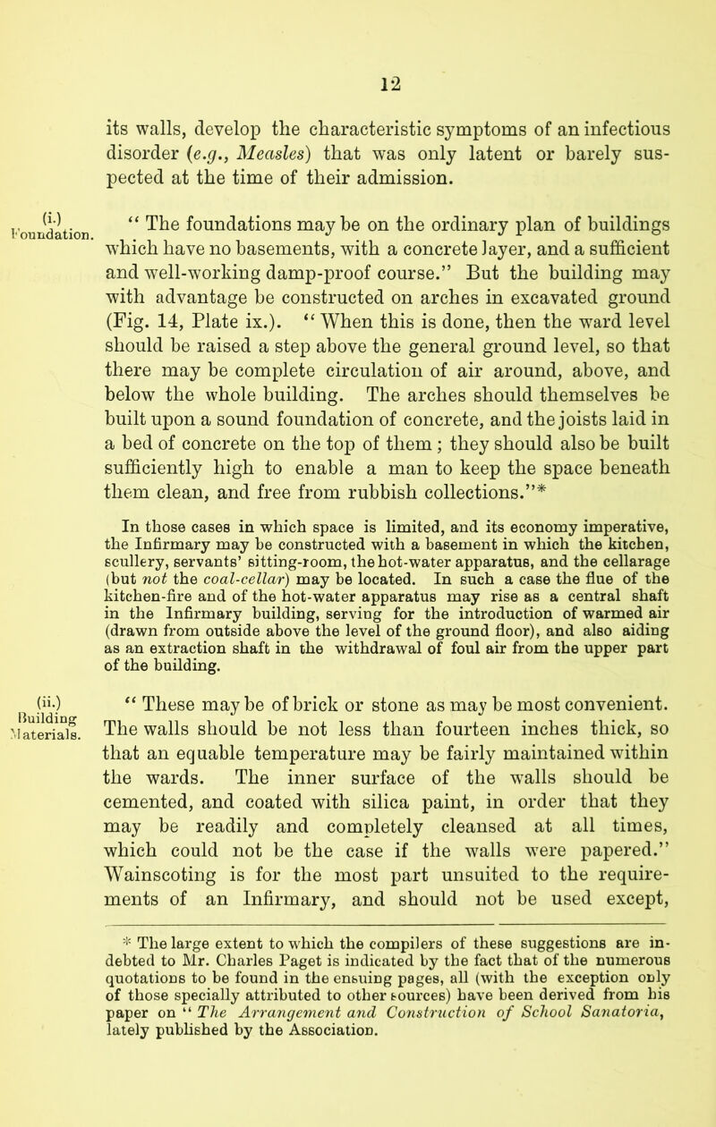 its walls, develop the characteristic symptoms of an infectious disorder {e.g., Measles) that was only latent or barely sus- pected at the time of their admission. Foundation '' foundations maybe on the ordinary plan of buildings which have no basements, with a concrete layer, and a sufficient and well-working damp-proof course.” But the building may with advantage be constructed on arches in excavated ground (Fig. 14, Plate ix.). ‘‘ When this is done, then the w^ard level should be raised a step above the general ground level, so that there may be complete circulation of air around, above, and below the whole building. The arches should themselves be built upon a sound foundation of concrete, and the joists laid in a bed of concrete on the top of them ; they should also be built sufficiently high to enable a man to keep the space beneath them clean, and free from rubbish collections.”* In those cases in which space is limited, and its economy imperative, the Infirmary may be constructed with a basement in which the kitchen, scullery, servants’ sitting-room, the hot-water apparatus, and the cellarage (but not the coal-cellar) may be located. In such a case the flue of the kitchen-fire and of the hot-water apparatus may rise as a central shaft in the Infirmary building, serving for the introduction of warmed air (drawn from outside above the level of the ground floor), and also aiding as an extraction shaft in the withdrawal of foul air from the upper part of the building. (ii.) These maybe of brick or stone as may be most convenient. :.iaTeria]s. The walls should be not less than fourteen inches thick, so that an equable temperature may be fairly maintained within the wards. The inner surface of the w^alls should be cemented, and coated with silica paint, in order that they may be readily and completely cleansed at all times, which could not be the case if the walls were papered.” Wainscoting is for the most part unsuited to the require- ments of an Infirmary, and should not be used except, * The large extent to which the compilers of these suggestions are in- debted to Mr. Charles Paget is indicated by the fact that of the numerous quotations to be found in the ensuing pages, aU (with the exception only of those specially attributed to other sources) have been derived from his paper on “ The Arrangement and Construction of School Sanatoria, lately pubhshed by the Association.