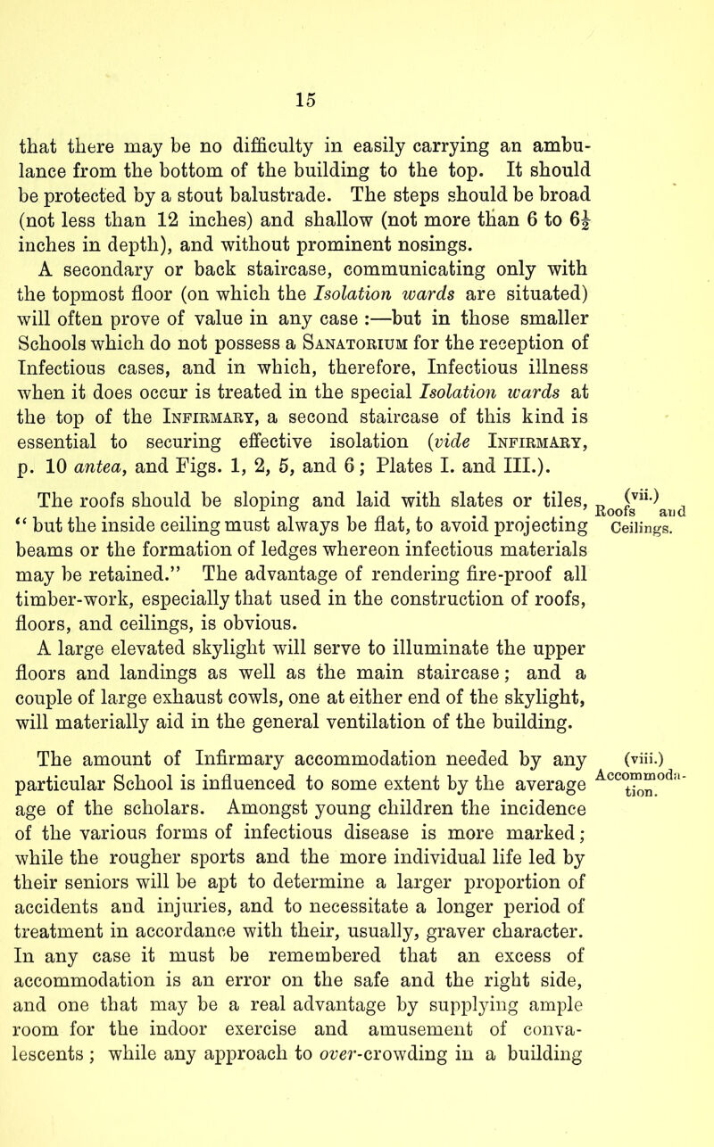 that there may be no difficulty in easily carrying an ambu- lance from the bottom of the building to the top. It should be protected by a stout balustrade. The steps should be broad (not less than 12 inches) and shallow (not more than 6 to inches in depth), and without prominent nosings. A secondary or back staircase, communicating only with the topmost floor (on which the Isolation wards are situated) will often prove of value in any case :—but in those smaller Schools which do not possess a Sanatorium for the reception of Infectious cases, and in which, therefore, Infectious illness when it does occur is treated in the special Isolation wards at the top of the Infirmary, a second staircase of this kind is essential to securing effective isolation {vide Infirmary, p. 10 antea, and Figs. 1, 2, 5, and 6; Plates I. and III.). The roofs should be sloping and laid with slates or tiles, ‘‘ but the inside ceiling must always be flat, to avoid projecting Ceilings, beams or the formation of ledges whereon infectious materials may be retained.” The advantage of rendering fire-proof all timber-work, especially that used in the construction of roofs, floors, and ceilings, is obvious. A large elevated skylight will serve to illuminate the upper floors and landings as well as the main staircase; and a couple of large exhaust cowls, one at either end of the skylight, will materially aid in the general ventilation of the building. The amount of Infirmary accommodation needed by any (viii.) particular School is influenced to some extent by the average * age of the scholars. Amongst young children the incidence of the various forms of infectious disease is more marked ; while the rougher sports and the more individual life led by their seniors will be apt to determine a larger proportion of accidents and injuries, and to necessitate a longer period of treatment in accordance with their, usually, graver character. In any case it must be remembered that an excess of accommodation is an error on the safe and the right side, and one that may be a real advantage by supplying ample room for the indoor exercise and amusement of conva- lescents ; while any approach to oz?er-crowding in a building
