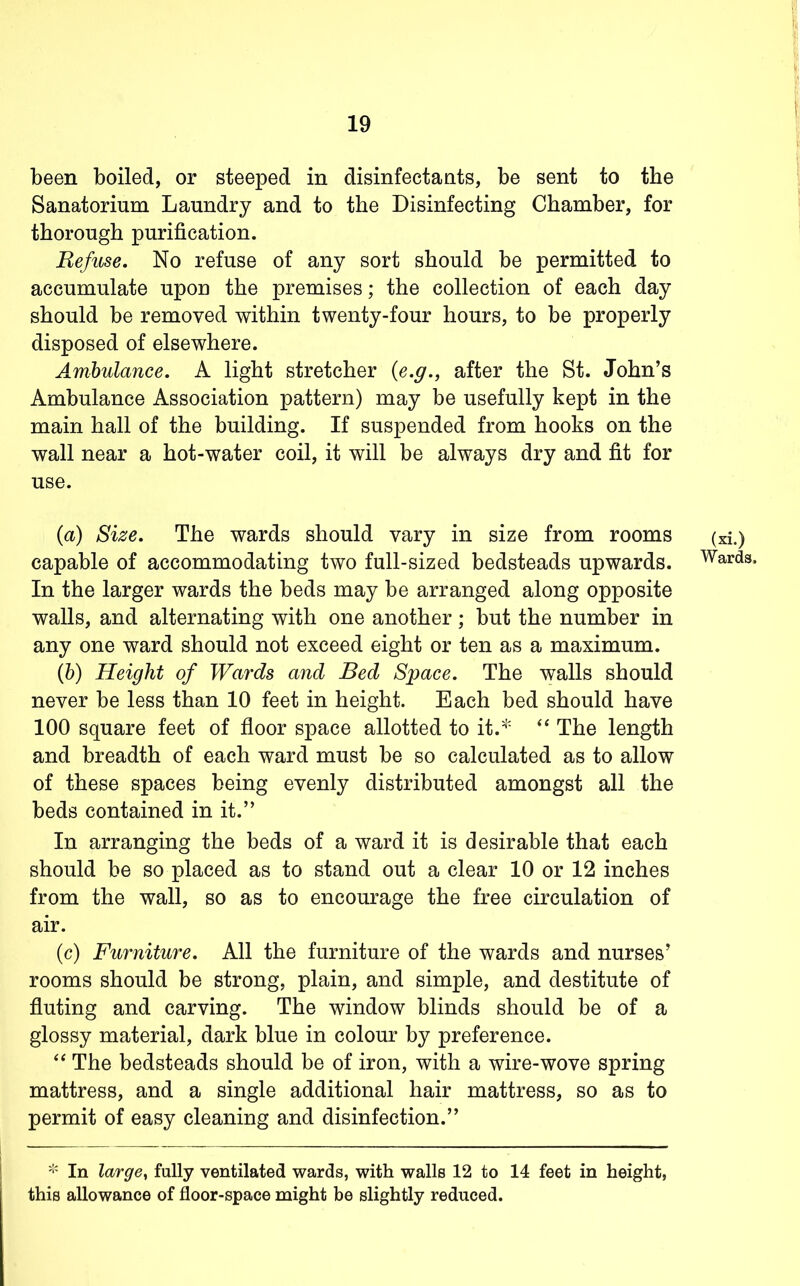 been boiled, or steeped in disinfectants, be sent to the Sanatorium Laundry and to the Disinfecting Chamber, for thorough purification. Refuse. No refuse of any sort should be permitted to accumulate upon the premises; the collection of each day should be removed within twenty-four hours, to be properly disposed of elsewhere. Ambulance. A light stretcher {e.g.^ after the St. John’s Ambulance Association pattern) may be usefully kept in the main hall of the building. If suspended from hooks on the wall near a hot-water coil, it will be always dry and fit for use. (a) Size. The wards should vary in size from rooms (xi.) capable of accommodating two full-sized bedsteads upwards. Wards. In the larger wards the beds may be arranged along opposite walls, and alternating with one another; but the number in any one ward should not exceed eight or ten as a maximum. (h) Height of Wards and Bed Space. The walls should never be less than 10 feet in height. Each bed should have 100 square feet of floor space allotted to it.* The length and breadth of each ward must be so calculated as to allow of these spaces being evenly distributed amongst all the beds contained in it.” In arranging the beds of a ward it is desirable that each should be so placed as to stand out a clear 10 or 12 inches from the wall, so as to encourage the free circulation of air. (c) Furniture. All the furniture of the wards and nurses’ rooms should be strong, plain, and simple, and destitute of fluting and carving. The window blinds should be of a glossy material, dark blue in colour by preference. The bedsteads should be of iron, with a wire-wove spring mattress, and a single additional hair mattress, so as to permit of easy cleaning and disinfection.” In large^ fully ventilated wards, with walls 12 to 14 feet in height, this allowance of floor-space might be slightly reduced.