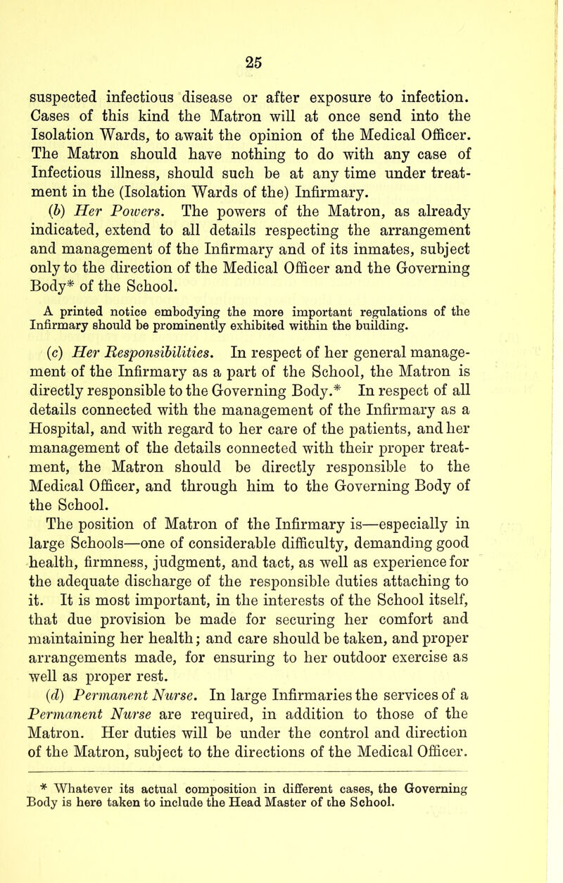suspected infectious disease or after exposure to infection. Cases of this kind the Matron will at once send into the Isolation Wards, to await the opinion of the Medical Officer. The Matron should have nothing to do with any case of Infectious illness, should such be at any time under treat- ment in the (Isolation Wards of the) Infirmary. (b) Her Powers. The powers of the Matron, as already indicated, extend to all details respecting the arrangement and management of the Infirmary and of its inmates, subject only to the direction of the Medical Officer and the Governing Body^ of the School. A printed notice embodying the more important regulations of the Infirmary should be prominently exhibited within the building. (c) Her Responsibilities. In respect of her general manage- ment of the Infirmary as a part of the School, the Matron is directly responsible to the Governing Body.* In respect of all details connected with the management of the Infirmary as a Hospital, and with regard to her care of the patients, and her management of the details connected with their proper treat- ment, the Matron should be directly responsible to the Medical Officer, and through him to the Governing Body of the School. The position of Matron of the Infirmary is—especially in large Schools—one of considerable difficulty, demanding good health, firmness, judgment, and tact, as well as experience for the adequate discharge of the responsible duties attaching to it. It is most important, in the interests of the School itself, that due provision he made for securing her comfort and maintaining her health; and care should be taken, and proper arrangements made, for ensuring to her outdoor exercise as well as proper rest. {d) Permanent Nurse. In large Infirmaries the services of a Permanent Nurse are required, in addition to those of the Matron. Her duties will be under the control and direction of the Matron, subject to the directions of the Medical Officer. * Whatever its actual composition in different cases, the Governing Body is here taken to include the Head Master of che School.