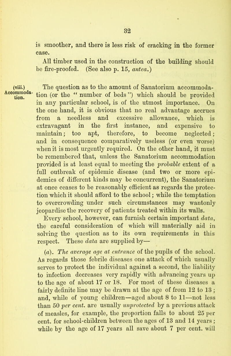 is smoother, and there is less risk of cracking in the former case. All timber used in the construction of the building should be fire-proofed. (See also p. 15, antea.) (viii.) The question as to the amount of Sanatorium accommoda- tion (or the “ number of beds ”) which should be provided in any particular school, is of the utmost importance. On the one hand, it is obvious that no real advantage accrues from a needless and excessive allowance, which is extravagant in the first instance, and expensive to maintain; too apt, therefore, to become neglected; and in consequence comparatively useless (or even worse) when it is most urgently required. On the other hand, it must be remembered that, unless the Sanatorium accommodation provided is at least equal to meeting the probable extent of a full outbreak of epidemic disease (and two or more epi- demics of different kinds may be concurrent), the Sanatorium at once ceases to be reasonably efficient as regards the protec- tion which it should afford to the school; while the temptation to overcrowding under such circumstances may wantonly jeopardise the recovery of patients treated within its walls. Every school, however, can furnish certain important data, the careful consideration of which will materially aid in solving the question as to its own requirements in this respect. These data are supplied by— (a). The average age at entrance of the pupils of the school. As regards those febrile diseases one attack of which usually serves to protect the individual against a second, the liability to infection decreases very rapidly with advancing years up to the age of about 17 or 18. For most of these diseases a fairly definite line may be drawn at the age of from 12 to 13 ; and, while of young children—aged about 8 to 11—not less than 50 per cent, are usually unprotected by a previous attack of measles, for example, the proportion falls to about 25 per cent, for school-children between the ages of 13 and 14 years ; while by the age of 17 years all save about 7 per cent, will