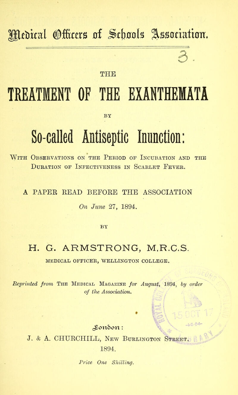 P:t!Dkal of Sftiools ^ssonatiott. 3- THE TREATMENT OF THE EXANTHEMATA BY So-alled Aotiseptic Innnction: With Observations on the Period of Incubation and the Duration of Infectiveness in Scarlet Fever. A PAPEB READ BEFORE THE ASSOCIATION On June 27, 1894, BY H. G. ARMSTRONG, M.R.C.S. MEDICAL OFFICEE, WELLINGTON COLLEGE. Rep'inted from The Medical Magazine for August, 1894, hy order of the Association. J. & A. CHURCHILL, New Burlington Street. 1894. Price One Shilling.