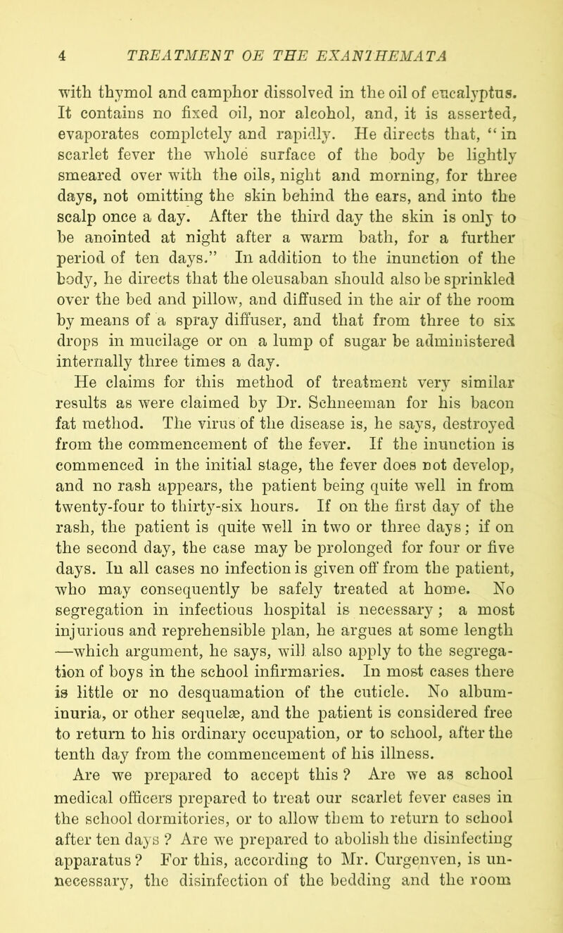 with thymol and camphor dissolved in the oil of eucalyptus. It contains no fixed oil, nor alcohol, and, it is asserted, evaporates completely and rapidly. He directs that, “in scarlet fever the whole surface of the body be lightly smeared over with the oils, night and morning, for three days, not omitting the skin behind the ears, and into the scalp once a day. After the third day the skin is only to be anointed at night after a warm bath, for a further period of ten days.” In addition to the inunction of the body, he directs that the oleusaban should also be sprinkled over the bed and pillow, and diffused in the air of the room by means of a spray diffuser, and that from three to six drops in mucilage or on a lump of sugar be administered internally three times a day. He claims for this method of treatment very similar results as were claimed by Dr. Schneeman for his bacon fat method. The virus of the disease is, he says, destroyed from the commencement of the fever. If the inunction is commenced in the initial stage, the fever does not develop, and no rash appears, the patient being quite well in from twenty-four to thirty-six hours. If on the first day of the rash, the patient is quite well in two or three days; if on the second day, the case may be prolonged for four or five days. In all cases no infection is given ofl from the patient, who may consequently be safely treated at home. No segregation in infectious hospital is necessary ; a most injurious and reprehensible plan, he argues at some length —which argument, he says, will also apply to the segrega- tion of boys in the school infirmaries. In most cases there is little or no desquamation of the cuticle. No album- inuria, or other sequelae, and the patient is considered free to return to his ordinary occupation, or to school, after the tenth day from the commencement of his illness. Are we prepared to accept this ? Are we as school medical officers prepared to treat our scarlet fever eases in the school dormitories, or to allow them to return to school after ten days ? Are we prepared to abolish the disinfecting apparatus ? For this, according to Mr. Curgenven, is un- necessary, the disinfection of the bedding and the room