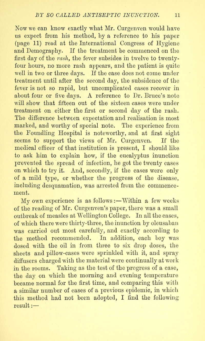 Now we can know exactly what Mr. Curgenven would have us expect from his method, by a reference to his paper (page 11) read at the International Congress of Hygiene and Demography. If the treatment be commenced on the first day of the rash, the fever subsides in twelve to twenty- four hours, no more rash appears, and the patient is quite well in two or three days. If the case does not come under treatment until after the second day, the subsidence of the fever is not so rapid, but uncomplicated cases recover in about four or five days. A reference to Dr. Bruce’s note will show that fifteen out of the sixteen cases were under treatment on either the first or second day of the rash. The difference between expectation and realisation is most marked, and worthy of special note. The experience from the Foundling Hospital is noteworthy, and at first sight seems to support the views of Mr. Curgenven. If the medical officer of that institution is present, I should like to ask him to explain how, if the eucalyptus inunction prevented the spread of infection, he got the twenty cases on which to try it. And, secondly, if the cases were only of a mild tyj>e, or whether the progress of the disease, including desquamation, was arrested from the commence- ment. My own experience is as follows:—Within a few weeks of the reading of Mr. Curgenven’s paper, there was a small outbreak of measles at Wellington College. In all the cases, of which there were thirty-three, the inunction by oleusaban was carried out most carefully, and exactly according to the method recommended. In addition, each boy was dosed with the oil in from three to six drop doses, the sheets and pillow-cases were sprinkled with it, and spray diffusers charged with the material were continually at work in the rooms. Taking as the test of the progress of a case, the day on which the morning and evening temperature became normal for the first time, and comparing this with a similar number of cases of a previous epidemic, in which this method had not been adopted, I find the following result:—