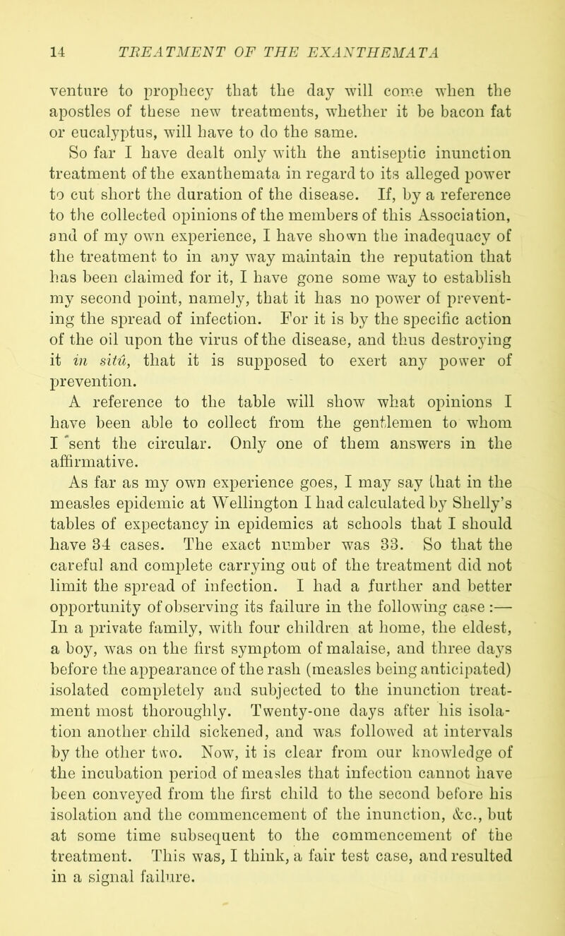 venture to prophec} that the day will come when the apostles of these new treatments, whether it be bacon fat or eucalyptus, will have to do the same. So far I have dealt only with the antiseptic inunction treatment of the exanthemata in regard to its alleged power to cut short the duration of the disease. If, by a reference to the collected opinions of the members of this Association, and of my own experience, I have shown the inadequacy of the treatment to in any way maintain the reputation that has been claimed for it, I have gone some way to establish my second point, namely, that it has no power of prevent- ing the spread of infection. For it is by the specific action of the oil upon the virus of the disease, and thus destro}fing it in situ, that it is supposed to exert any power of prevention. A reference to the table will show what opinions I have been able to collect from the gentlemen to whom I *sent the circular. Only one of them answers in the affirmative. As far as my own experience goes, I may say that in the measles epidemic at Wellington I had calculated by Shelly’s tables of expectancy in epidemics at schools that I should have 34 cases. The exact number was 33. So that the careful and complete carrying out of the treatment did not limit the spread of infection. I had a further and better opportunity of observing its failure in the following case :— In a private family, with four children at home, the eldest, a boy, was on the first symptom of malaise, and three days before the appearance of the rash (measles being anticipated) isolated completely and subjected to the inunction treat- ment most thoroughly. Twenty-one days after his isola- tion another child sickened, and was followed at intervals by the other two. Now, it is clear from our knowledge of the incubation period of measles that infection cannot have been conveyed from the first child to the second before his isolation and the commencement of the inunction, Ac., but at some time subsequent to the commencement of the treatment. This was, I think, a fair test case, and resulted in a signal failure.