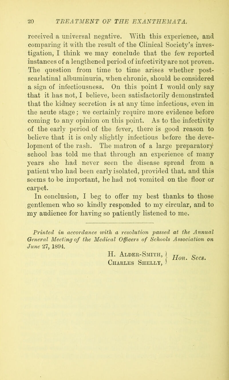 received a universal negative. With this experience, and comparing it with the result of the Clinical Society’s inves- tigation, I think we may conclude that the few reported instances of a lengthened period of infectivity are not proven. The question from time to time arises w^hether post- scarlatinal albuminuria, when chronic, should be considered a sign of infectiousness. On this point I would only say that it has not, I believe, been satisfactorily demonstrated that the kidney secretion is at any time infectious, even in the acute stage; we certainly require more evidence before coming to any opinion on this point. As to the infectivity of the early period of the fever, there is good reason to believe that it is only slightly infectious before the deve- lopment of the rash. The matron of a large preparatory school has told me that through an experience of many years she had never seen the disease spread from a patient who had been early isolated, provided that, and this seems to be important, he had not vomited on the floor or carpet. In conclusion, I beg to offer my best thanks to those gentlemen who so kindly responded to my circular, and to my audience for having so patiently listened to me. Printed in accordance luitTi a resolution passed at the Annual General Meeting of the Medical Oficers of Schools Associatioti on June 27, 1894. H. Alder-Smith, |