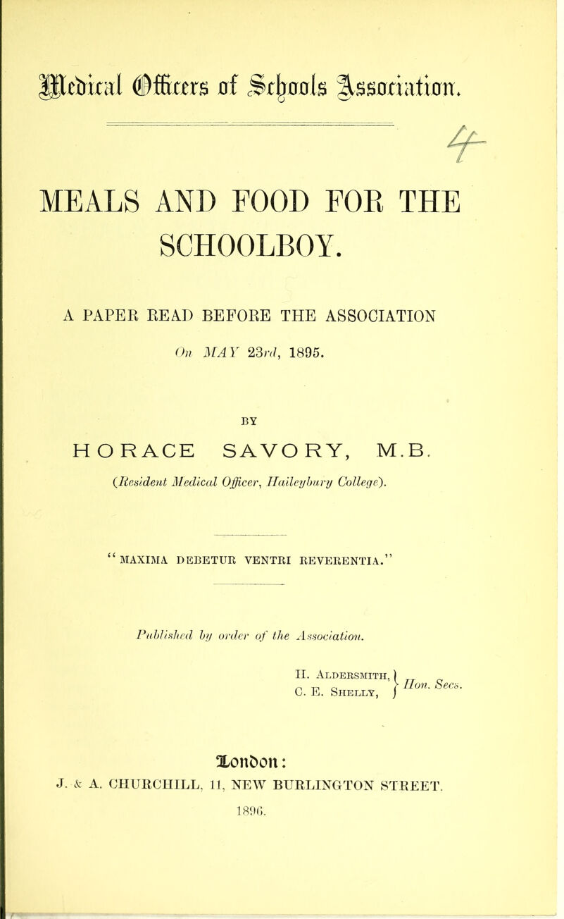 MEALS AND FOOD FOE THE SCHOOLBOY. A PAPER READ BEFORE THE ASSOCIATION On MAY 23n1, 1895. BY HORACE SAVORY, M.B. {Resident Medical Officer, Ilaileybury College^). ‘^MAXIMA DEBETUR VENTRI REVERENTIA.” Published by order of the Association. II. Aldersmith, ) C. E. Shelly, j lion. Secs. Xon^on: J. k A. CHURCHILL, II, NEW BURLINGTON STREET.
