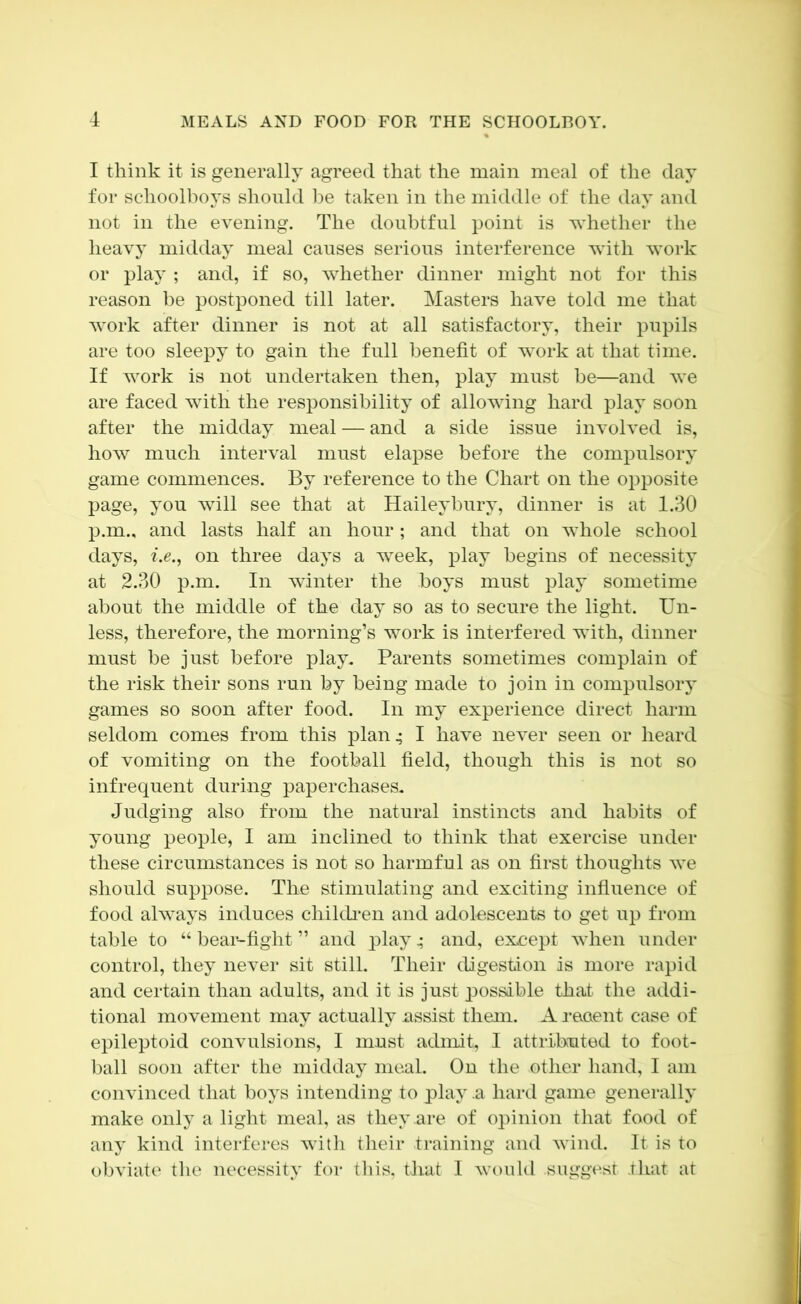 I think it is generally agreed that the main meal of the day for schoolboys should be taken in the middle of the day and not in the evening. The doubtful point is whether the heavy midday meal causes serious interference with work or play ; and, if so, whether dinner might not for this reason be postponed till later. Masters have told me that work after dinner is not at all satisfactory, their pupils are too sleepy to gain the full benefit of work at that time. If work is not undertaken then, play must be—and we are faced with the responsibility of allowing hard play soon after the midday meal — and a side issue involved is, how much interval must elapse before the compulsory game commences. By reference to the Chart on the opposite page, you will see that at Haileybury, dinner is at 1.30 p.m., and lasts half an hour; and that on whole school days, i.e., on three days a week, play begins of necessity at 2.30 p.m. In winter the boys must play sometime about the middle of the day so as to secure the light. Un- less, therefore, the morning’s work is interfered with, dinner must be just before play. Parents sometimes complain of the risk their sons run by being made to join in compulsory games so soon after food. In my experience direct harm seldom comes from this plan 4 I have never seen or heard of vomiting on the football field, though this is not so infrequent during paperchases. Judging also from the natural instincts and habits of young people, I am inclined to think that exercise under these circumstances is not so harmful as on first thoughts we should suppose. The stimulating and exciting influence of food always induces childi’en and adolescents to get up from table to “ bear-fight ” and playand, except when under control, they never sit still. Their digestion is more rapid and certain than adults, and it is just possible that the addi- tional movement may actually Assist them. A reoent case of ei)ileptoid convulsions, I must admit, I attributed to foot- ball soon after the midday meal. On the other hand, I am convinced that boys intending to play -a hard game generally make only a light meal, as they are of opinion that food of any kind interferes with their training and wind. It is to obviate the necessity for this, that I would suggest rhat at