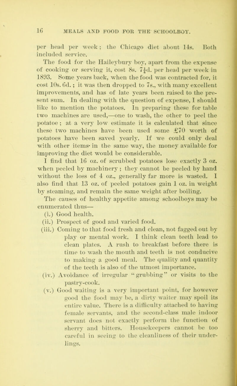 ir, ])cr liead i)ei* week ; the Chicago diet about 14s. Botli included service. The food for the Ilaileybury boy, aj)art from tlie expense of cooking or serving it, cost (Ss. 7|-d. per head }>er week in ISlKb Some years back, when the food was contracted for, it cost lOs. ()d. ; it was then dr()})ped to 7s., with many excellent improvements, and has of late years been raised to the })re- sent sum. In dealing with the (piestion of expense, I should like to mention the })otatoes. In preparing these for table two machines are used,—one to wash, the other to peel the potatoe ; at a very low estimate it is calculated that since these two machines have been used some £70 worth of })otatoes have l)een saved yearly. If we could only deal with other items* in the same way, the nionej’ available for improving the diet would be considerable. I find that IG oz. of scrubbed potatoes lose exactly oz. when peeled by machinery ; they cannot be peeled by hand without the loss of 4 oz., generally far more is wasted. I also find that 13 oz. of i)eeled potatoes gain 1 oz. in weight by steaming, and remain the same weight after boiling. The causes of healthy ai^petite among schoolboys may be enumerated thus— (i.) Good health. (ii.) Prospect of good and varied food. (iii.) Coming to that food fresh and clean, not fagged out by play or mental work. I think clean teeth lead to clean plates. A rush to breakfast before there is time to wash the mouth and teeth is not conducive to making a good meal. The (quality and quantity of the teeth is also of the utmost inii)ortance. (iv.) Avoidance of irregular “grubbing” or visits to the l)astry-cook. (v.) Good waiting is a very important point, for however good the food may be, a dirty waiter may S])oil its cMitire value. There is a ditliculty attached to having female servants, and the second-class male indoor servant does not exactly perform the function of sherry and bitters. Housekeepers cannot be too caia'ful in seeing to the cleanliness of their under- lings.