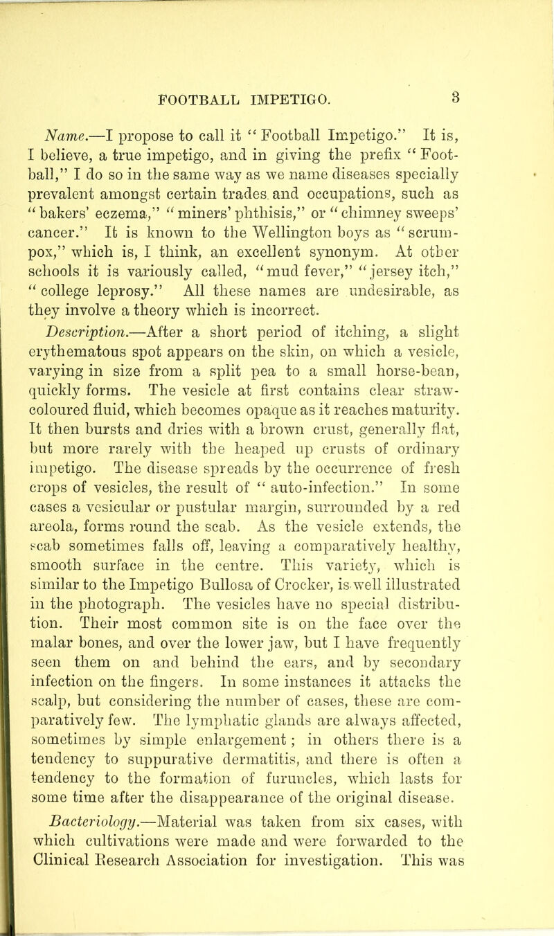 Name.—I propose to call it “ Football Impetigo.” It is, I believe, a true impetigo, and in giving the prefix Foot- ball,” I do so in the same way as we name diseases specially prevalent amongst certain trades and occupations, such as ‘^bakers’ eczema,” miners’phthisis,” or ^‘chimney sweeps’ cancer.” It is known to the Wellington boys as scrum- pox,” which is, I think, an excellent synonym. At other schools it is variously called, mud fever,” jersey itch,” “ college leprosy.” All these names are undesirable, as they involve a theory which is incorrect. Description.—After a short period of itching, a slight erythematous spot appears on the skin, on which a vesicle, varying in size from a split pea to a small horse-bean, quickly forms. The vesicle at first contains clear straw- coloured fluid, which becomes opaque as it reaches maturity. It then bursts and dries with a brown crust, generally flat, but more rarely with the heaped up crusts of ordinary impetigo. The disease spreads by the occurrence of fi’esh crops of vesicles, the result of auto-infection.” In some cases a vesicular or pustular margin, surrounded by a red areola, forms round the scab. As the vesicle extends, the t^cab sometimes falls off, leaving a comparatively healthy, smooth surface in the centre. This variety, which is similar to the Impetigo Bullosa of Crocker, is. well illustrated in the photograph. The vesicles have no special distribu- tion. Their most common site is on the face over the malar bones, and over the lower jaw, but I have frequently seen them on and behind the ears, and by secondary infection on the fingers. In some instances it attacks the scalp, but considering the number of cases, these are com- paratively few. The lymphatic glands are always affected, sometimes by simple enlargement; in others there is a tendency to suppurative dermatitis, and there is often a tendency to the formation of furuncles, which lasts for some time after the disappearance of the original disease. Bacteriology.—Material was taken from six cases, with which cultivations were made and were forwarded to the Clinical Eesearch Association for investigation. This was