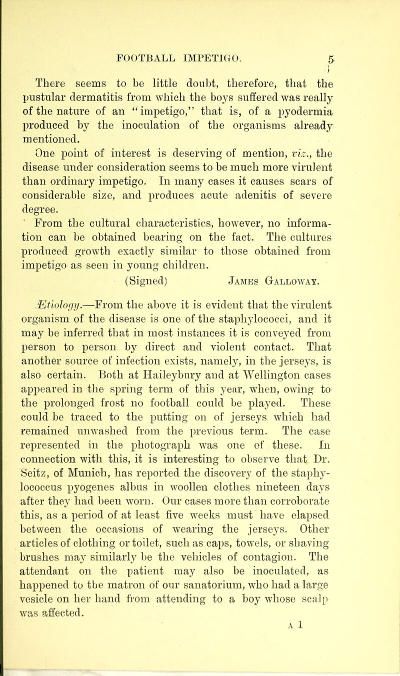 i There seems to be little doubt, therefore, that the pustular dermatitis from which the boys suffered was really of the nature of an ^^mpetigo,” that is, of a pyodermia produced by the inoculation of the organisms already mentioned. One point of interest is deserving of mention, viz., the disease under consideration seems to be much more virulent than ordinary impetigo. In many cases it causes scars of considerable size, and produces acute adenitis of severe degree. From the cultural characteristics, however, no informa- tion can be obtained bearing on the fact. The cultures produced growth exactly similar to those obtained from impetigo as seen in young children. (Signed) James Galloway. .Etwlofjij.—From the above it is evident that the virulent organism of the disease is one of the staphylococci, and it may be inferred that in most instances it is conveyed from person to person by direct and violent contact. That another source of infection exists, namely, in the jerseys, is also certain. Both at Haileybury and at Wellington cases appeared in the spring term of this year, when, owing to the prolonged frost no football could be played. These could be traced to the putting on of jerseys which had remained unwashed from the previous term. The case represented in the photograph was one of these. In connection with this, it is interesting to observe that Dr. Seitz, of Munich, has reported the discovery of the staphy- lococcus pyogenes albus in woollen clothes nineteen days after they had been worn. Our cases more than corroborate this, as a period of at least five weeks must have elapsed between the occasions of wearing the jerseys. Other articles of clothing or toilet, such as caps, towels, or shaving brushes may similarly be the vehicles of contagion. The attendant on the patient may also be inoculated, as happened to the matron of our sanatorium, who had a large vesicle on her hand from attending to a boy whose scalp was affected. A 1