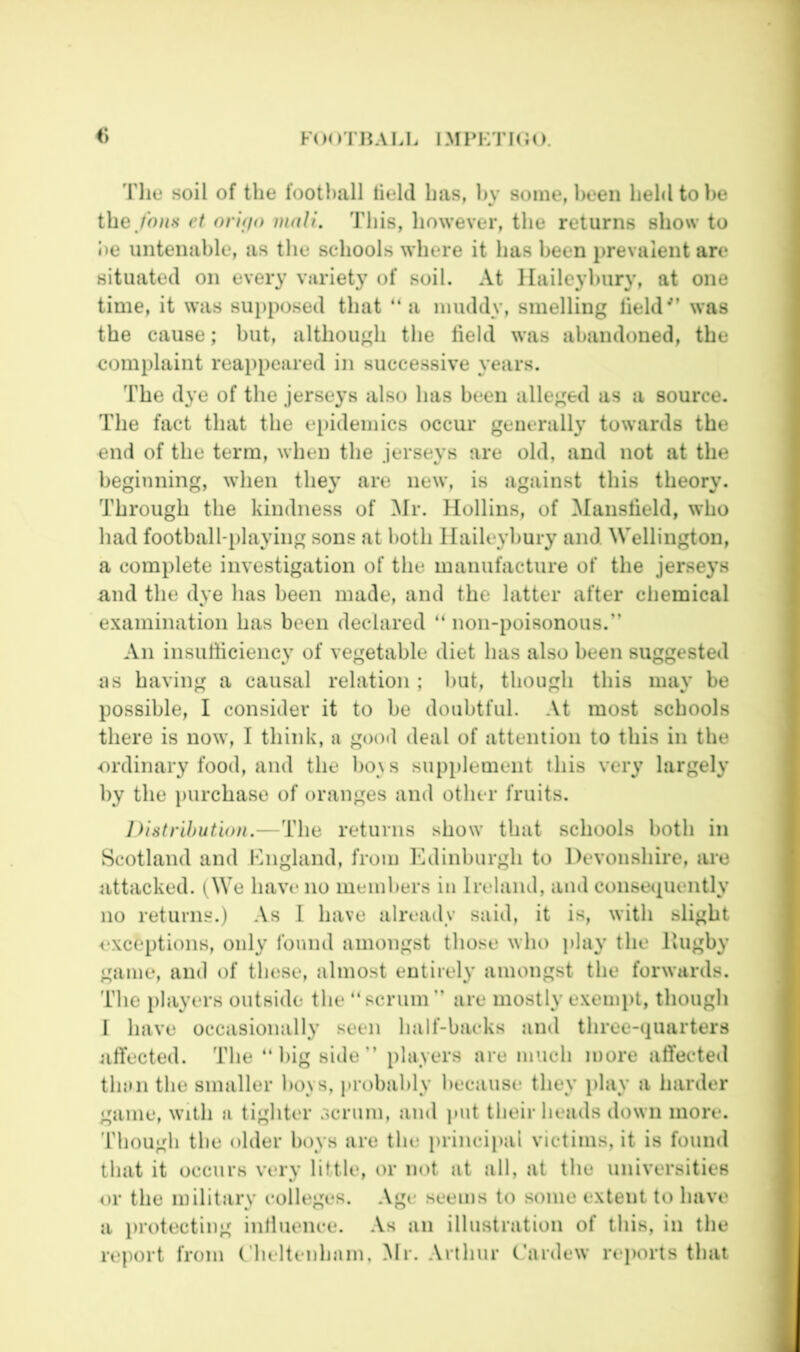 Tlie soil of the football held has, In' some, been held to he the,/ha.s vt oriffo mali. This, however, the returns show to I)e untenable, as the schools where it has been i)revaient are situated on every variety of soil. At llaileyhury, at one time, it was supposed that “ a muddy, smelling held'’ was the cause; but, although the held was abandoned, the complaint reappeared in successive years. The dye of the jerseys also has been alleged as a source. The fact that the epidemics occur generally towards the end of the term, when the jerseys are old, and not at the beginning, when they are new, is against this theory. Through the kindness of ^fr. Hollins, of Maiisheld, who had football-playing sous at both llaileyhury and Wellington, a complete investigation of the manufacture of the jerseys and the dye has been made, and the latter after chemical examination has been declared “ noii-poisonous.” An insuthciency of vegetable diet has also been suggested as having a causal relation ; hut, though this may be possible, I consider it to be doubtful. At most schools there is now, I think, a good deal of attention to this in the ordinary food, and the ho\s supplement this very largely by the purchase of oranges and other fruits. Distribution.—The returns show that schools both in Scotland and Kngland, from h^dinburgh to Devonshire, are attacked. i^We have no nieinhers in Ireland, and consecpiently no returns.) -Vs 1 have already said, it is, with slight exceptions, only found amongst those who play the Hugby game, and of these, almost entirely amongst the forwards. The players outside the “scrum” are mostly e.xemi>t, though I have occasionally seen half-backs and three-quarters affected. The “big side” players are much more affecte«l than the smaller hoys, probably because they play a harder game, with a tighter scrum, and ]>ut their heads down more, 'riiough the older hoys are the i)rincipai victims, it is found that it occurs very little, or not at all, at the universities or the military colleges. Age seems to some extent to have a lu'otecting inlluence. .Vs an illustration of this, in the report from (’heltenham, Mr. Arthur C’ardew reports that