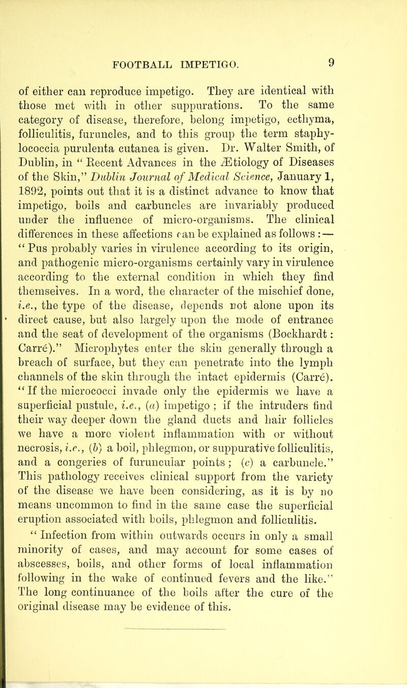 of either can reproduce impetigo. They are identical with those met with in other suppurations. To the same category of disease, therefore, belong impetigo, ecthyma, folliculitis, furuncles, and to this group the term staphy- lococcia purulenta cutanea is given. Dr. Walter Smith, of Dublin, in “ Kecent Advances in the Etiology of Diseases of the Skin,” Dublin Journal of Medical Sciencej January 1, 1892, points out that it is a distinct advance to know that impetigo, boils and carbuncles are invariably produced under the influence of micro-organisms. The clinical differences in these affections can he explained as follows : — “ Pus probably varies in virulence according to its origin, and pathogenic micro-organisms certainly vary in virulence according to the external condition in which they find themselves. In a word, the character of the mischief done, i.e., the type of the disease, depends not alone upon its direct cause, hut also largely upon the mode of entrance and the seat of development of the organisms (Bockhardt : Carre).” Microphytes enter the skin generally through a breach of surface, but they can penetrate into the lymph channels of the skin through the intact epidermis (Carre). “ If the micrococci invade only the epidermis we have a superficial pustule, i.e., {a) impetigo ; if the intruders find their way deeper down the gland ducts and hair follicles we have a more violent inflammation with or without necrosis, i.e., {h) a boil, phlegmon, or suppurative folliculitis, and a congeries of furuncular points; (c) a carbuncle.” This pathology receives clinical support from the variety of the disease we have been considering, as it is by no means uncommon to find in the same case the superficial eruption associated with boils, phlegmon and folliculitis. ‘‘ Infection from within outwards occurs in only a small minority of cases, and may account for some cases of abscesses, boils, and other forms of local inflammation following in the wake of continued fevers and the like.” The long continuance of the boils after the cure of the original disease may be evidence of this.