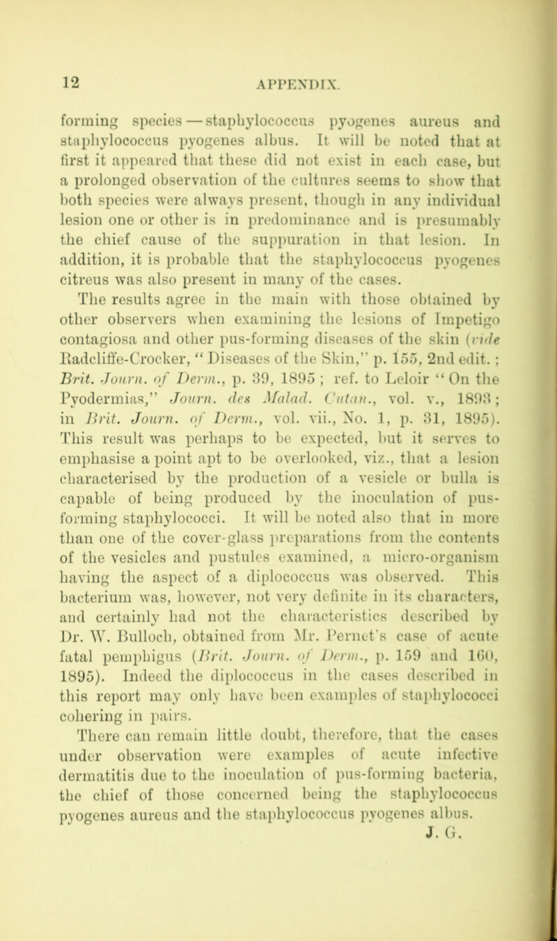 forming species—staphylococcus pyogenes aureus and staphylococcus pyogenes albus. It will be noted that at first it appeared that these did not exist in each case, but a prolonged observation of the cultures seems to show that both species were always present, though in any individual lesion one or other is in predominance and is presumably the chief cause of the suppuration in that lesion. In addition, it is probable that the staphylococcus pyogenes citreus was also present in many of the cases. The results agree in the main with those obtained by other observers when examining the lesions of Impetigo contagiosa and other pus-forming diseases of the skin (ride Hadcliffe-Crocker, “ Diseases of the Skin,” p. 155, 2nd edit.; Brit. Jonni. of Derm., p. 39, 1895 ; ref. to Leloir “On the Pyodermias,” Journ. des M(dad. Cutan., vol. v., 1893; in Ih'it. Journ. of Derm., vol. vii.. No. 1, p. 31, 1895). This result was perhaps to he expected, hut it serves to emphasise a point apt to be overlooked, viz., that a lesion characterised by the production of a vesicle or bulla is capable of being produced by the inoculation of pus- fonning staphylococci. It will he noted also that in more than one of the cover-glass preparations from the contents of the vesicles and pustules examined, a micro-organism having the aspect of a diplococcus was observed. This bacterium was, however, not very definite in its characters, and certainly had not the characteristics described by Dr. W. Bulloch, obtained from Mr. Pernet’s case of acute fatal pemphigus (Brit. Journ. of Derm., p. 159 and lOO, 1895). Indeed the diplococcus in the cases described in this report may only have been examples of staphylococci cohering in pairs. There can remain little doubt, therefore, that the cases under observation were examples of acute infective dermatitis duo to the inoculation of pus-forming bacteria, the chief of those concerned being the staphylococcus pyogenes aureus and the staphylococcus pyogenes alhus. J. G.