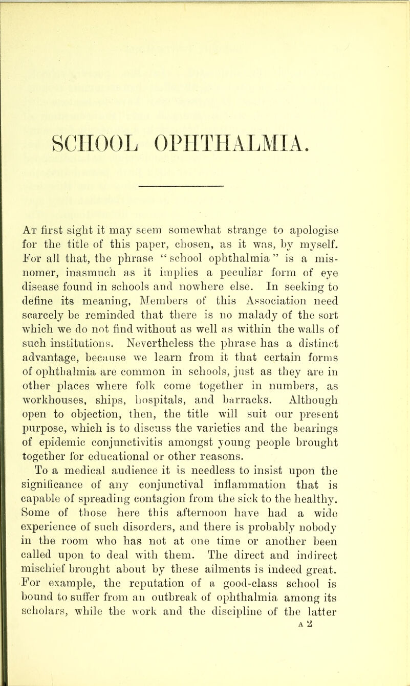 SCHOOL OPHTHALMIA, At first siglit it may seem somewhat strange to apologise for the title of this paper, chosen, as it was, by myself. For all that, the phrase “school ophthalmia” is a mis- nomer, inasmuch as it implies a peculiar form of eye disease found in schools and nowhere else. In seeking to define its meaning, Members of this Association need scarcely be reminded that there is no malady of the sort which we do not find without as well as within the walls of such institutions. Nevertheless the phrase has a distinct advantage, because we learn from it that certain forms of ophthalmia are common in schools, just as they are in other places where folk come together in numbers, as workhouses, ships, hospitals, and barracks. Although open to objection, then, the title will suit our present purpose, which is to discuss the varieties and the bearings of epidemic conjunctivitis amongst young people brought together for educational or other reasons. To a medical audience it is needless to insist upon the significance of any conjunctival inflammation that is capable of spreading contagion from the sick to the healthy. Some of those here this afternoon have had a wide experience of such disorders, and there is probably nobody in the room who has not at one time or another been called upon to deal with them. The direct and indirect mischief brought about by these ailments is indeed great. For example, the reputation of a good-class school is bound to suffer from an outbreak of ophthalmia among its scholars, while the work and the discipline of the latter