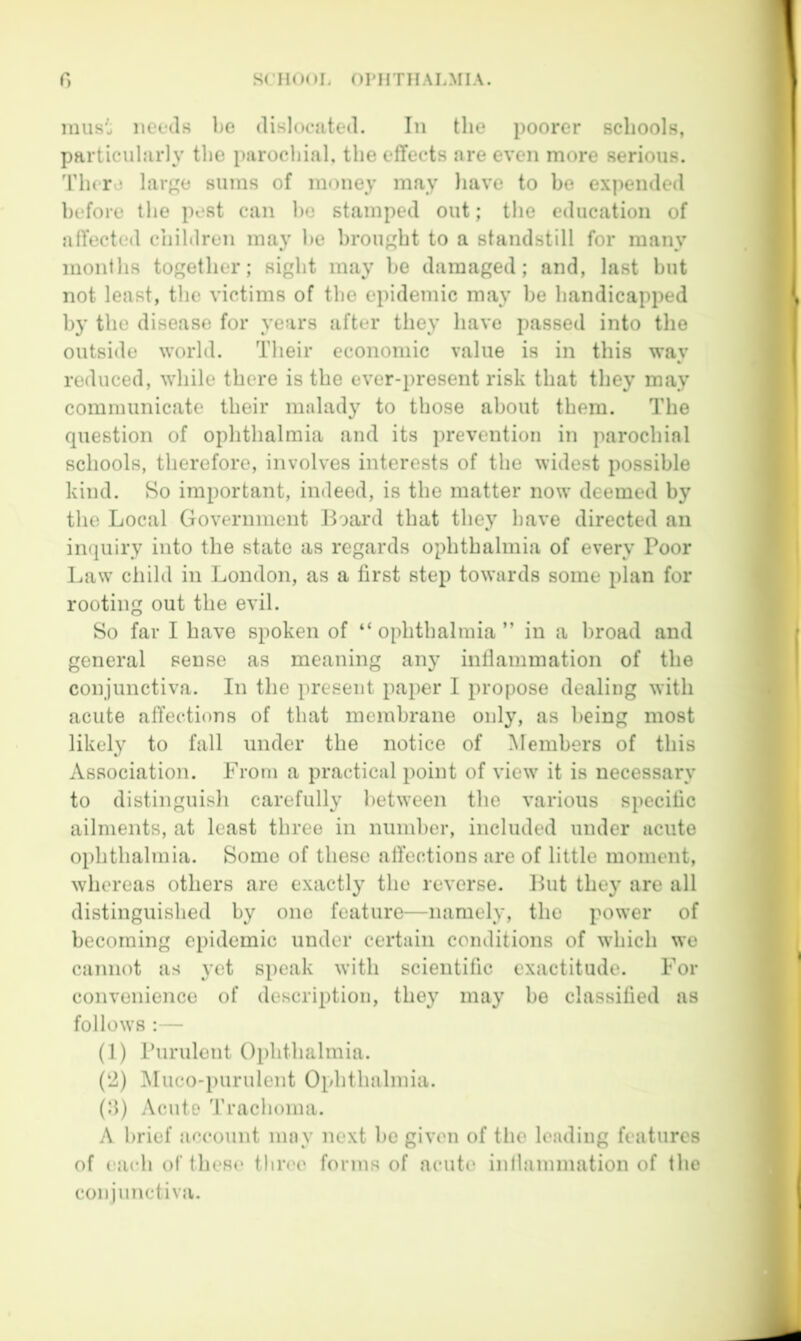 must needs be dislocated. In the poorer schools, particularly the parochial, the effects are even more serious. I'licrd large sums of money may liave to be expended before the pest can ho stamped out; the education of affected children may be brought to a standstill for many months together; sight may be damaged; and, last but not least, the victims of the epidemic may be handicapped by the disease for years after they have passed into the outside world. Their economic value is in this way reduced, while there is the ever-present risk that they may communicate their malady to those about them. The question of ophthalmia and its prevention in parochial schools, therefore, involves interests of the widest possible kind. Bo important, indeed, is the matter now deemed by the Local Government Board that they have directed an inquiry into the state as regards ophthalmia of every Poor Law child in London, as a first step towards some plan for rooting out the evil. Bo far I have spoken of “ ophthalmia ” in a broad and general sense as meaning any inllammation of the conjunctiva. In the present paper I propose dealing with acute affections of that membrane only, as being most likely to fall under the notice of Members of this Association. From a practical point of view it is necessary to distinguish carefully between the various specific ailments, at least three in number, included under acute ophthalmia. Borne of these affections are of little moment, whereas others are exactly the reverse. But they are all distinguished by one feature—namely, the power of becoming epidemic under certain conditions of which we cannot as yet speak with scientific exactitude. For convenience of description, they may bo classified as follows :— (1) Purulent Ophthalmia. (‘2) Muco-purulent Ophthalmia. (ff) Acute Trachoma. A brief account may next be given of the loading features of i;ach of these tliree forms of acute inllammation of the conjunctiva.