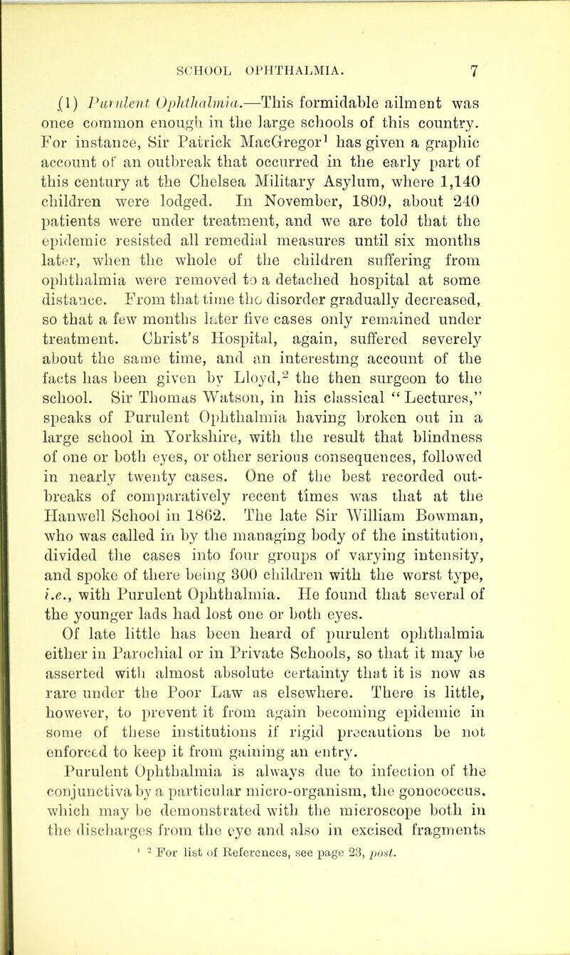 (1) Parnlent Ophthalmia.—This formidable ailment was once common enough in the large schools of this country. For instance, Sir Patrick MacGregor^ has given a graphic account of an outbreak that occurred in the early part of this century at the Chelsea Military Asylum, where 1,140 children were lodged. In November, 1809, about 240 patients were under treatment, and we are told that the epidemic resisted all remedial measures until six months later, when the whole of the children suffering from ophthalmia were removed to a detached hospital at some distance. From that time the disorder gradually decreased, so that a few months later five cases only remained under treatment. Christ’s Hospital, again, suffered severely about the same time, and an interesting account of the facts has been given by Lloyd,^ the then surgeon to the school. Sir Thomas Watson, in his classical “Lectures,” speaks of Purulent Ophthalmia having broken out in a large school in Yorkshire, with the result that blindness of one or both eyes, or other serious consequences, followed in nearly twenty cases. One of the best recorded out- breaks of comparatively recent times was that at the Hanwell School in 1862. The late Sir William Bowman, who was called in by the managing body of the institution, divided the cases into four groups of varying intensity, and spoke of there being 300 children with the worst type, i.e., with Purulent Ophthalmia. He found that several of the younger lads had lost one or both eyes. Of late little has been heard of purulent ophthalmia either in Parochial or in Private Schools, so that it may be asserted witli almost absolute certainty that it is now as rare under the Poor Law as elsewhere. There is little, however, to prevent it from again becoming epidemic in some of these institutions if rigid precautions be not enforced to keep it from gaining an entry. Purulent Ophthalmia is always due to infection of the conjunctiva by a particular micro-organism, the gonococcus, which may be demonstrated with the microscope both in the discharges from the eye and also in excised fragments