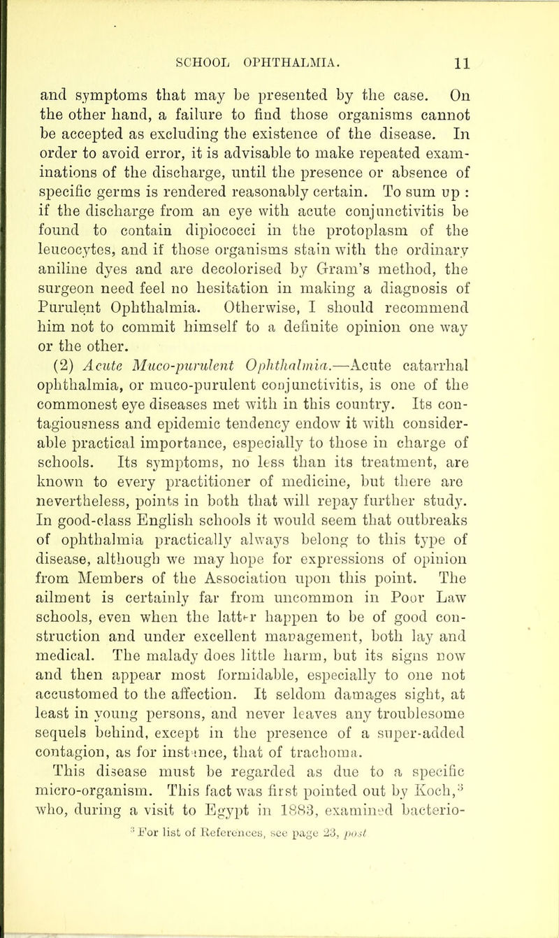 and symptoms that may be presented by the case. On the other hand, a failure to find those organisms cannot be accepted as excluding the existence of the disease. In order to avoid error, it is advisable to make repeated exam- inations of the discharge, until the presence or absence of specific germs is rendered reasonably certain. To sum up : if the discharge from an eye with acute conjunctivitis be found to contain dipiococci in the protoplasm of the leucocytes, and if those organisms stain with the ordinary aniline dyes and are decolorised by Gram’s method, the surgeon need feel no hesitation in making a diagnosis of Purulent Ophthalmia. Otherwise, I should recommend him not to commit himself to a definite opinion one way or the other. (2) Acute Muco-pumlent Ophthalmia.—Acute catarrhal ophthalmia, or muco-purulent conjunctivitis, is one of the commonest eye diseases met with in this country. Its con- tagiousness and epidemic tendency endow it with consider- able practical importance, especially to those in charge of schools. Its symptoms, no less than its treatment, are known to every practitioner of medicine, but there are nevertheless, points in both that will repay further study. In good-class English schools it would seem that outbreaks of ophthalmia practically always belong to this type of disease, although we may hope for expressions of opinion from Members of the Association upon this point. The ailment is certainly far from uncommon in Poor Law schools, even when the latter happen to be of good con- struction and under excellent management, both lay and medical. The malady does little harm, but its signs now and then appear most formidable, especially to one not accustomed to the affection. It seldom damages sight, at least in young persons, and never leaves any troublesome sequels behind, except in the presence of a super-added contagion, as for inst ince, that of trachoma. This disease must be regarded as due to a specific micro-organism. This fact was first pointed out by Koch,''* who, during a visit to Egypt in 1883, examined bacterio-