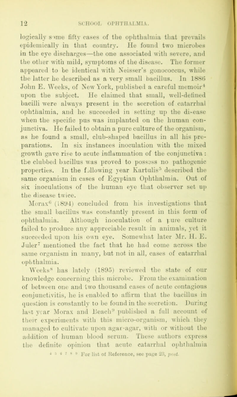 lo;^ically s >nie fifty cases of the ophthalmia that prevails epiilemically in that country, lie found two microhes in the eye discharges—the one associated with severe, and the other with mild, symptoms of the disease. The former appeared to be identical with Neisser’s gonococcus, while the latter he described as a very small bacillus. In 18HI» John E. Weeks, of New York, i)uhlished a careful memoir * upon the subject. He claimed that small, well-defined bacilli were always present in the secretion of catarrhal ophtlialmia, and he succeeded in setting up the di-ease when the specific pus was implanted on the human con- junctiva. He failed to obtain a pure culture of the organism, as he found a small, club-shaped bacillus in all his pre- parations. In six instances inoculation with the mixed growth gave rise to acute inflammation of the conjunctiva: the clubbed bacillus was proved to possess no pathogenic properties. In the fjllowing year Kartulis’* described the same organism in cases of Egyptian Ophthalmia. Out of six inoculations of the human eye that observer set up the disease twice. Morax^’ (i8*J4) concluded from his investigations that the small bacillus was constantly present in this form of ophthalmia. Although inoculation of a pure culture failed to produce any appreciable result in animals, yet it succeeded upon his own eye. Somewhat later Mr. H. E. Juler' mentioned the fact that he had come across the same organism in many, but not in all, cases of catarrhal ophthalmia. Weeks'^ has lately (1895) reviewed the state of our knowledge concerning this microbe. From the examination of between one and two thousand cases of acute contagious conjunctivitis, he is enabled to allinn that the bacillus in (pieslion is constantly’ to be found in the secretion. During last year Morax and Ileach'' published a full account of tlnur experiments with this micro-organism, which they miinaged to cultivate upon agar-agar, with or without the addition of human blood serum. These authors express the definite opinion that acute catarrhal ophthalmia 4 :• <> 7 H II Pqj. Reference, see page jtost.