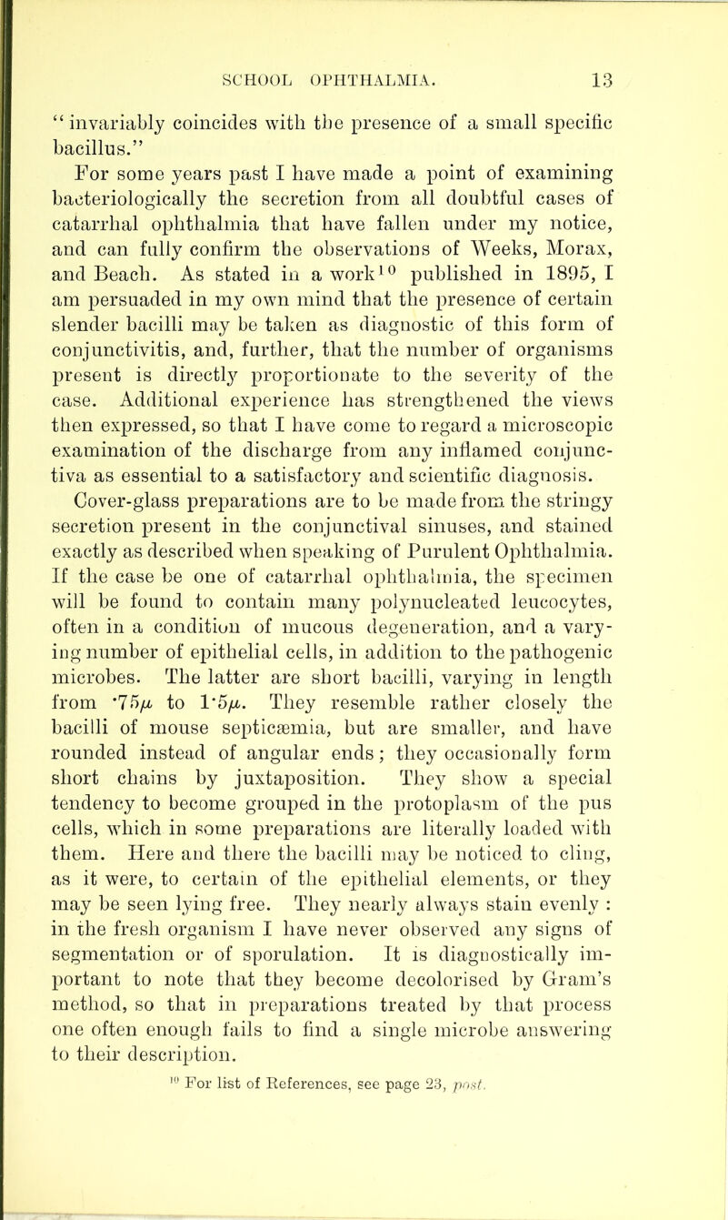 “ invariably coincides with the presence of a small specific bacillus.” For some years past I have made a point of examining bacteriologically the secretion from all doubtful cases of catarrhal ophthalmia that have fallen under my notice, and can fully confirm the observations of Weeks, Morax, and Beach. As stated in a work^^ published in 1895, I am p>ersuaded in my own mind that the presence of certain slender bacilli may be talmn as diagnostic of this form of conjunctivitis, and, further, that the number of organisms present is directly proportionate to the severity of the case. Additional experience has strengthened the views then expressed, so that I have come to regard a microscopic examination of the discharge from any inflamed conjunc- tiva as essential to a satisfactory and scientific diagnosis. Cover-glass preparations are to be made from, the stringy secretion present in the conjunctival sinuses, and stained exactly as described when speaking of Purulent Ophthalmia. If the case be one of catarrhal ophthalmia, the specimen will be found to contain many polynucleated leucocytes, often in a condition of mucous degeneration, and a vary- ing number of epithelial cells, in addition to the pathogenic microbes. The latter are short bacilli, varying in length from *75ya to l*5/r. They resemble rather closely the bacilli of mouse septicaemia, but are smaller, and have rounded instead of angular ends; they occasionally form short chains by juxtaposition. They show a special tendency to become grouped in the protoplasm of the pus cells, which in some preparations are literally loaded with them. Here and there the bacilli may be noticed to cling, as it were, to certain of the epithelial elements, or they may be seen lying free. They nearly always stain evenly : in the fresh organism I have never observed any signs of segmentation or of sporulation. It is diagnostically im- portant to note that they become decolorised by Gram’s method, so that in preparations treated by that process one often enough fails to find a single microbe answering to their description.