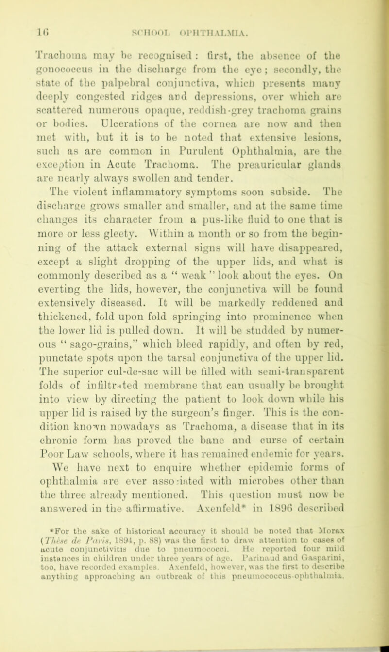 Traclioma may recognised : fir.st, the absence of the gonococcus in the discharge from the eye; secondly, the state of the palpebral conjunctiva, whicD presents many deeply congested ridges ard dej)ressions, over which are scattered numerous opacpie, reddish-grey trachoma grains or bodies. Ulcerations of the cornea are now and then met with, but it is to he noted that extensive lesions, such as are common in Purulent Ophthalmia, are the exception in Acute Trachoma. The preauricular glands are nearly always swollen and tender. The violent intlammatory symptoms soon subside. The discharge grows smaller and smaller, and at the same time changes its character from a pus-like Iluid to one that is more or less gleety. Within a month or so from the begin- ning of the attack external signs will have disappeared, except a slight dropping of the upper lids, and what is commonly described as a “ weak ” look about the eyes. On everting the lids, however, the conjunctiva will be found extensively diseased. It will be markedly reddened and thickened, fold upon fold springing into prominence when the lower lid is pulled down. It will be studded by numer- ous “ sago-grains,” which bleed rapidly, and often by red, })unctate spots upon the tiirsal conjunctiva of the upper lid. The superior cul-de-sac will be hlled with semi-transparent folds of infiltiMted membrane that can usually be brought into view by directing the patient to look down while his upper lid is raised by the surgeon’s linger. This is the con- dition known nowadays as ’rrachoma, a disease that in its chronic form has proved the bane and curse of certain Poor Law schools, where it has remained endemic for years. We have next to empiire whether epidemic forms of ophthalmia nre ever assodated with microbes other than the three already mentioned. This (jiiestion must now be answered in the atlirniative. AxenfehU^ in 1891) described •For the sake of historical accuracy it shouUl bo noted that Morax {'rhi’xe (If Paris, IS'Jl, p. 88) was tlie first to draw attention to cases of ucuto conjunctivitis duo to pneumococci. He reported four mild instances in children under throe years of age. P.irinaud and Gasparini, too, have recorded oxani{)les. .Axenfeld, hoNvover, was the first to de.scribo anything approaching an outbreak of this pneumococcus-ophthalmia.