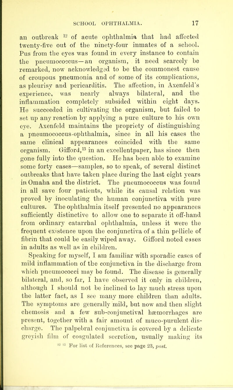 an outbreak of acute ophthalmia that had affected twenty-five out of the ninety-four inmates of a school. Pus from the eyes was found in every instance to contain the pneumococcus—an organism, it need scarcely he remarked, now acknowledged to be the commonest cause of croupous pneumonia and of some of its complications, as pleurisy and pericarditis. The affection, in Axenfeld’s experience, was nearly always bilateral, and the inflammation completely subsided within eight days. He succeeded in cultivating the organism, but failed to set up any reaction by applying a pure culture to his own eye. Axenfeld maintains the propriety of distinguishing a pneumococcus-ophthalmia, since in all his cases the same clinical appearances coincided with the same organism. G-iflord,^^ in an excellentpaper, has since then gone fully into the question. He has been able to examine some forty cases—samples, so to speak, of several distinct outbreaks that have taken place during the last eight years in Omaha and the district. The pneumococcus was found in all save four patients, while its causal relation was proved by inoculating the human conjunctiva with pure cultures. The ophthalmia itself presented no appearances sufiiciently distinctive to allow one to separate it off-hand from ordinary catarrhal ophthalmia, unless it were the frequent existence upon the conjunctiva of a thin pellicle of fibrin that could be easily wiped away. Gifford noted cases in adults as well as in children. Speaking for myself, I am familiar with sporadic cases of mild inflammation of the conjunctiva in the discharge from which pneumococci may be found. The disease is generally bilateral, and, so far, I have observed it only in children, although I should not be inclined to lay much stress upon the latter fact, as I see many more children than adults. The symptoms are generally mild, but now and then slight chemosis and a few sub-conjunctival haemorrhages are present, together with a fair amount of muco-purulent dis- charge. The palpebral conjunctiva is covered by a delicate greyish film of coagulated secretion, usually making its