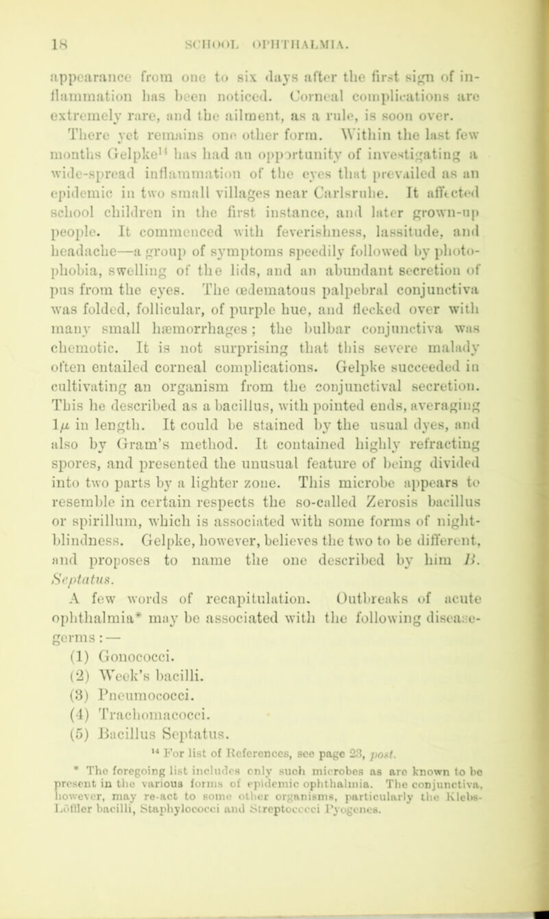 Jippeamnce from one to six <lays after the first si^m of in- llainmation has been noticed. Corneal coniplieations are extremely rare, and the ailment, as a rule, is soon over. There yet reimiins one other form. Within the last few months Gelpke^‘ has had an opportunity of investigating a wide-spread inflammation of the eyes that prevailed as an epidemic in two small villages near Carlsrnhe. It afftcted school children in the first instance, and later grown-up people. It commenced with feverishness, lassitude, and headache—a group of symptoms speedily followed by photo- phobia, swelling of the lids, and an abundant secretion of pus from the eyes. The cedematous palpebral conjunctiva was folded, follicular, of purple hue, and flecked over with many small luemorrhages; the bulbar conjunctiva was chemotic. It is not surprising that this severe malady often entailed corneal complications. Gelpke succeeded in cultivating an organism from the conjunctival secretion. This he described as a bacillus, with pointed ends, averaging 1/x in length. It could be stained by the usual dyes, and also by Gram’s method. It contained highly refracting spores, and presented the unusual feature of being divided into two parts by a lighter zone. This microbe appears to resemble in certain respects the so-called Zerosis bacillus or spirillum, which is associated with some forms of night- hlindness. Gelpke, however, believes the two to be different, and proposes to name the one described by him B. Srptatua. A few words of recapitulation. Outbreaks of acute ophthalmia* may he associated with the following disease- germs : — (1) Gonococci. (‘2) Week’s bacilli. (8) Pneumococci. (4) Trachomacocci. (5) Pacillus Septatus. *■* For list of References, see page 23, pout. * The foregoing list includes only such microbes as are known to be present in the various forms of ej>idemic ophthalmia. The conjunctiva, however, may re-act to some other organisms, particularly the Klebs- Lolllcr bacilli. Staphylococci and Streptocccci Pyogenes.