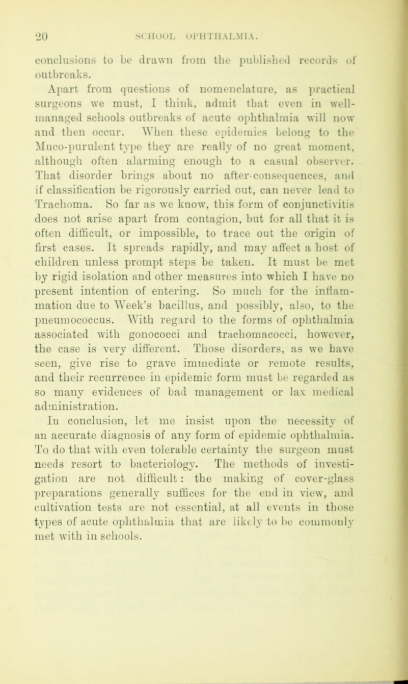 conclusions to be druwn from the published records of outbreaks. Aj)art from questions of nomenclature, as practical surgeons we must, I think, admit that even in well- managed schools outbreaks of acute ophthalmia will now and then occur. When these epidemics belong to the Muco-purulent type the} are really of no great moment, although often alarming enough to a casual observer. That disorder brings about no after-conse(|uences, ami if classitication be rigorously carried out, can never lead to Trachoma. 8o far as we know, this form of conjunctivitis does not arise apart from contagion, but for all that it is often difficult, or impossible, to trace out the origin of first cases. It spreads rapidly, and may aftect a host of children unless prompt steps be taken. It must be met by rigid isolation and other measures into which I have no present intention of entering. So much for the inflam- mation due to Week’s bacillus, and possibly, also, to the pneumococcus. With regard to the forms of ophthalmia associated with gonococci and trachomacocci, however, the case is very different. Those disorders, as we have seen, give rise to grave immediate or remote results, and their recurreoce in epidemic form must be regarded as so many evidences of bad management or lax medical administration. In conclusion, let me insist upon the necessity of an accurate diagnosis of any form of epidemic ophthalmia. To do that with even tolerable certainty the surgeon must needs resort to bacteriology. The methods of investi- gation are not difficult: the making of cover-glass j>reparalions generally suffices for the end in view, and cultivation tests are not essential, at all events in those types of acute ophthalmia that are likely to be commonly met with in schools.