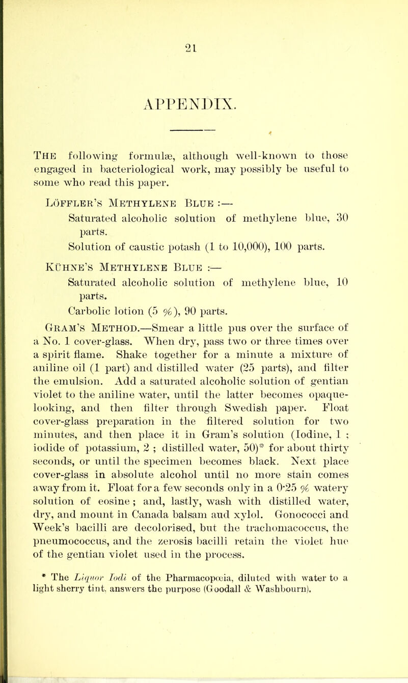 APPENDIX. The following fornmlas, although well-known to those engaged in bacteriological work, may possibly be useful to some who read this paper. Loffler’s Methylene Blue Saturated alcoholic solution of methylene blue, 30 parts. Solution of caustic potash (1 to 10,000), 100 parts. Kuhne’s Methylene Blue :— Saturated alcoholic solution of methylene blue, 10 parts. Carbolic lotion (.5 %), 90 parts. Gram’s Method.—Smear a little pus over the surface of a No. 1 cover-glass. When dry, pass two or three times over a spirit flame. Shake together for a minute a mixture of aniline oil (1 part) and distilled water (25 parts), and filter the emulsion. Add a saturated alcoholic solution of gentian violet to the aniline water, until the latter becomes opaque- looking, and then filter through Swedish paper. Float cover-glass preparation in the filtered solution for two minutes, and then place it in Gram’s solution (Iodine, 1 ; iodide of potassium, 2 ; distilled water, 50)' for about thirty seconds, or until the specimen becomes black. Next place cover-glass in absolute alcohol until no more stain comes away from it. Float for a few seconds only in a 0’25 watery solution of eosine ; and, lastly, wash with distilled water, dry, and mount in Canada balsam and xylol. Gonococci and Week’s bacilli are decolorised, but the trachomacoccus, the pneumococcus, and the zerosis bacilli retain the violet hue of the gentian violet used in the process. * The Liquor lodl of the Pharmacopoeia, diluted with water to a light sherry tint, answers the purpose (Goodall & Washbourn).