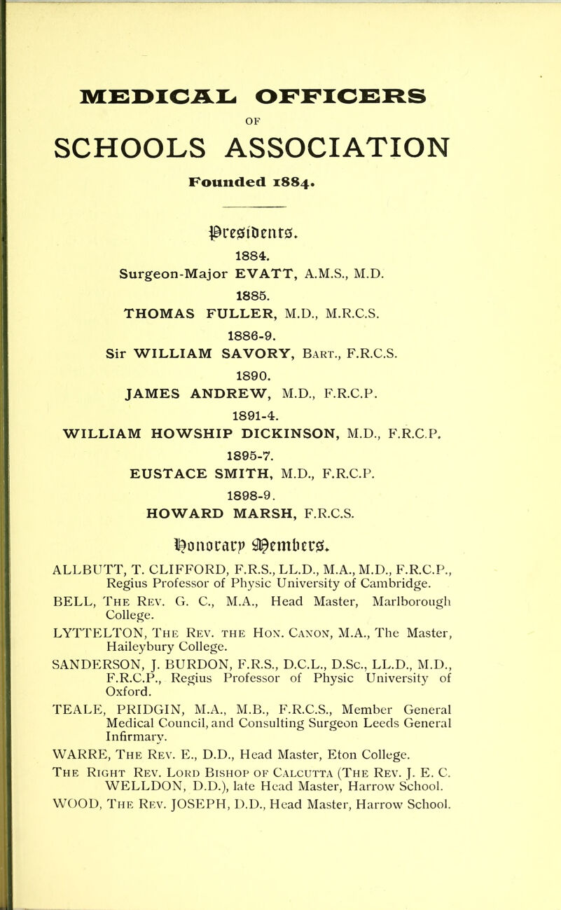 MEDICAL OFFICERS OF SCHOOLS ASSOCIATION Pounded 1884. 1884. Surgeon-Major EVATT, A.M.S., M.D. 1885. THOMAS FULLER, M.D., M.R.C.S. 1886-9. Sir WILLIAM SAVORY, Bart., F.R.C.S. 1890. JAMES ANDREW, M.D., F.R.C.P. 1891-4. WILLIAM HOWSHIP DICKINSON, M.D., F.R.C P. 1895-7. EUSTACE SMITH, M.D., F.R.C.P. 1898-9. HOWARD MARSH, F.R.C.S. i^oiiorarp ^emlier0> ALLBUTT, T. CLIFFORD, F.R.S., LL.D., M.A., M.D., F.R.C.P., Regius Professor of Physic University of Cambridge. BELL, The Rev. G. C., M.A., Head Master, Marlborough College. LYTTELTON, The Rev. the Hon. Canon, M.A., The Master, Haileybury College. SANDERSON, J. BURDON, F.R.S., D.C.L., D.Sc., LL.D., M.D., F.R.C.P., Regius Professor of Physic University of Oxford. TEALE, PRIDGIN, M.A., M.B., F.R.C.S., Member General Medical Council, and Consulting Surgeon Leeds General Infirmary. WARRE, The Rev. E., D.D., Head Master, Eton College. The Right Rev. Lord Bishop of Calcutta (The Rev. ]. E. C. WELLDON, D.D.), late Head Master, Harrow School. WOOD, The Rev. JOSEPH, D.D., Head Master, Harrow School.