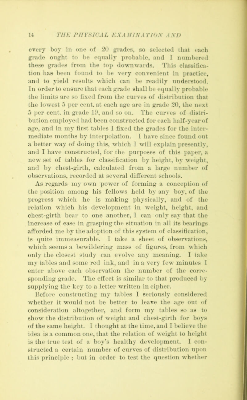 every boy in one of 20 grades, so selected that each grade ought to be e(|ually j)robable, and I numbered these grades from the top downwards. This classifica- tion has been found to be very convenient in practice, and to yield results which can be readily understood. In order to ensure that each grade shall be equally probable the limits are so fi.xed from the curves of distribution that the lowest o per cent, at each age are in grade 20, the next r> j>er cent, in grade 10, and so on. The curves of distri- bution enii)loyed had been constructeil for each half-year of age, and in in}’ first tables 1 fixed the grades for the inter- mediate months by intei-polation. I have since found out a better way of doing this, which I will explain presently, and I have constructeil, for the purposes of this ])aj)er, a new set of tables for classification by height, by weight, and by chest-girth, calculated from a large number of observations, recorded at several different schools. As regards my own power of forming a conception of the i)osition among his fellows hekl by any boy, of the progress which he is making physically, and of the relation which his development in weight, height, and chest-girth bear to one another, I can only say that the increase of ease in grasping the situation in all its bearings afforded me by the adoption of this system of classification, is quite immeasurable. I take a sheet of observations, which seems a bewildering mass of figures, from which only the closest studj’ can evolve any meaning. I take my tables and some red ink, and in a very few minutes I enter above each observation the number of the cone- Bponding grade. The effect is similar to that produced by sui)i)lying the key to a letter written in cipher. Hefore constructing my tables I seriously considered whether it would not be better to leave the age out of consideration altogethei-, and form my tables so as to show the distribution of weight and chest-girth for boys of the same height. I thought at the time, and I believe the idea is a common one, that the relation of weight to height is the true test of a boy’s healthy development. 1 con- structed a certain number of curves of distribution ujion this principle ; but in order to test the (piestion whether