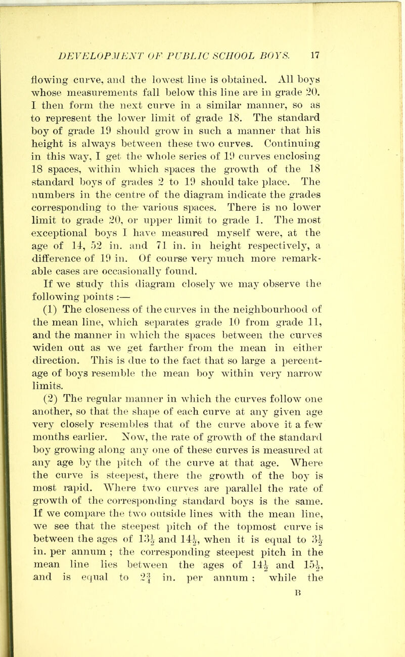 flowing curve, and the lowest line is obtained. All boys whose measurements fall below this line are in grade 20. I then form the next curve in a similar manner, so as to represent the lower limit of grade 18. The standard boy of grade 19 shoidd grow in such a manner that his height is always between these two curves. Continning in this way, I get the whole series of 19 curves enclosing 18 spaces, within which spaces the growth of the 18 standard boys of grades 2 to 19 should take place. The numbers in the centre of the diagram indicate the grades corresponding to the- various spaces. There is no lower limit to grade 20, or upper limit to grade 1. The most exceptional boys I have measured myself were, at the age of 11, 52 in. and 71 in. in height respectively, a difference of 19 in. Of course very much more remark- able cases are occasionally found. If we study this diagram closely we may observe the following points ;— (1) The closeness of the curves in the neighbourhood of the mean line, which sepai'ates grade 10 from grade 11, and the manner in which the s])aces l)etween the curves widen out as we get farther from the mean in either direction. This is due to the fact that so large a percent- age of boys resemble the mean boy within very narrow limits. (2) The regular manner in which the curves follow one another, so that the sha})e of each curve at any given age very closely resembles that of the curve above it a few months earlier. Now, the rate of growth of the standard boy growing along any one of these curves is measured at any age by the pitch of the curve at that age. Where the curve is steepest, there the growth of the boy is most rapid. Where two curves are parallel the rate of growth of the corresi)onding standard boys is the same. If we compare the two outside lines with the mean line, we see that the steepest pitch of the topmost curve is between the ages of 12A and 14|^, when it is equal to 3^ in. per annum ; the corresponding steepest pitch in the mean line lies between the ages of 144 and 154, and is equal to 2^ in. per annum ; while the