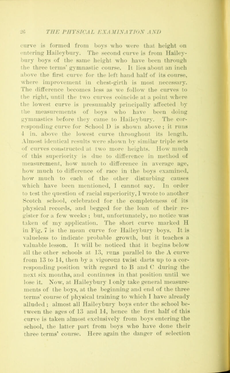 nii: rnYsicM. i:xAMiy.\THts axd curve is formed from boys wlio were that height on • Miteriii llaileyburv. d'he second curve is from Hailey- bury boys of the same lieij^ht who have been throujzh the tlii-ee terms’ j^ymnasiic course. It lies about an inch above the tirst curve for tlie left hand half of its c<iurse. where imj)rovenient in chest-^irth is most necess;iry. d’he difference becomes less as we follow the curves to the rii^ht, until the two curves coincide at a point where the lowest curve is presumably princi})ally affected by the measurements of boys who have been ♦loinj' ijymnastics before they came to llaileyburv. The cor- rcsi)ondinfj: curve for School 1) is shown above; it runs 1 in. above the lowest curve throu‘j:hout its length. .Vlinost identical i-esults wt*re shown by similar trii)le sets of curves con^tructed at two more heights, llow much of this sui)eriority is due to difference in method of measurement, how much to difference in average age. Ikjw much to difference of race in the boys examined, how much to each of the other disturbing causes which have been mentioned, 1 cannot say. In order to test the (question of racial su})eriority, I wrote to another Scotch school, celebnited for the completeness of its l)hysical records, and begged for the loan of their re- gister for a few weeks ; but, unfortunately, no notice was taken of my ai)i)lication. The short curve marked II in Fig. 7 is the mean curve for Ilaileybury boys. It is valueless to indicate jjrobable growth, but it teaches a valuable lesson. It will be noticed that it l)egins below all the other schools at l.‘i, rims j)arallel to the A curve from III to 11, then by a vigorous twist darts up to a cor- resi)onding ])osition witli regard to B and (’ during the next six months, and continues in that i)osition until we lose it. Now, at Ilaileybury I only take general measure- ments of the boys, at the beginning and end of the three terms’ course of ])hy8ical training to which I have alreaily alluded ; almost all Ilaileybury boys enter the school be- tween the ages of lii and Tl, hence the fii*st half of this curve is taken almost exclusively from boys entering the school, the latter jiart from boys who have done their three terms’ coui*si‘. Here again the danger of selection