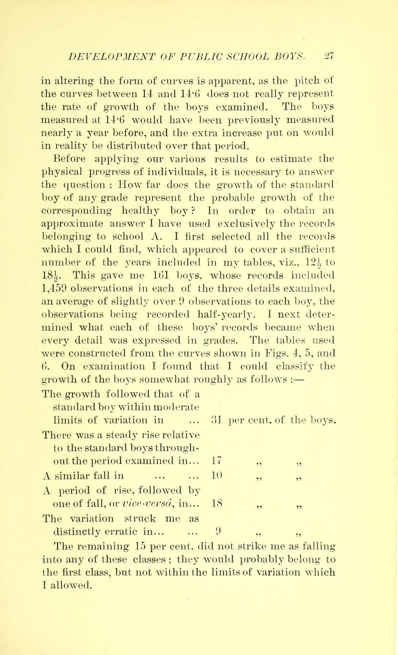 in altering the form of curves is apparent, as the pitch of the curves between 14 and 14d) does not really represent the rate of growth of the boys examined. The boys measured at 14-6 would have l^een previously measured nearly a year before, and the extra increase put on would in reality ])e distributed over that period. Before applying our various results to estimate the physical progress of individuals, it is necessary to answer the question : How far does the growth of the standard boy of any grade represent the probable growth of the corresponding healthy boy ? In order to obtain an approximate answer I have used exclusively the records belonging to school A. I first selected all the records which I could find, which appeared to cover a sufficient number of the years included in my tables, viz., 124 to 18^. This gave me KH boys, whose records included 1,459 observations in each of the three details examined, an average of slightly over 9 oljservations to each boy, the observations being recorded half-yearly. I next deter- mined what each of these boys’ records became when every detail was expressed in grades. The tables used were constructed from the curves shown in Figs. 4, 5, and f). On examination I found that 1 could classify the growth of the boys somewhat roughly as follows ;— The growth followed that of a standard boy within moderate limits of variation in ... ill per cent, of the boys. There was a steady rise relative to the standard boys through- out the period examined in... 17 ,, „ A similar fall in ... ... 10 ,, „ A period of rise, followed by one of fall, or vice-versd^ in... 18 The variation struck me as distinctly erratic in... ... 9 ,, ,, The remaining 15 per cent, did not strike me as falling into any of these classes ; they would probably belong to the first class, but not within the limits of variation which I allowed.