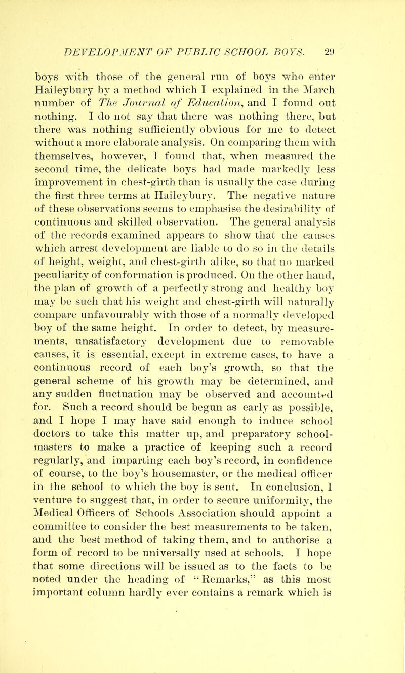 boys with those of the general rnii of boys who enter Haileybury by a method which I explained in the March number of The Journal of Education., and I found out nothing. I do not say that there was nothing there, but there was nothing sufficiently obvious for me to detect without a more elaborate analysis. On comparing them with themselves, however, I found that, when measured the second time, the delicate boys had made markedly less improvement in chest-girth than is usually the case during the first three terms at Haileybury. The negative nature of these observations seems to emphasise the desirability of continuous and skilled observation. The general analysis of the records examined appears to show that the causes which arrest development are lial)le to do so in the details of height, weight, and chest-girth alike, so that no marked peculiarity of conformation is produced. On the other hand, the plan of growth of a perfectly strong and healthy boy may l)e such that his weight and chest-girth will naturally compare unfavourably with those of a normally developed boy of the same height. In order to detect, by measure- ments, unsatisfactory development due to removable causes, it is essential, except in extreme cases, to have a continuous record of each boy’s growth, so that the general scheme of his growth may be determined, and any sudden fluctuation may be observed and accountt'd for. Such a record should be begun as early as possible, and I hope I may have said enough to induce school doctors to take this matter up, and preparatory school- masters to make a practice of keeping such a record regularly, and imparting each boy’s record, in confidence of course, to the boy’s housemaster, or the medical officer in the school to which the boy is sent. In conclusion, I venture to suggest that, in order to secure uniformity, the Medical Officers of Schools xlssociation should apiroint a committee to consider the best measurements to be taken, and the best method of taking them, and to authorise a form of record to be universally used at schools. I hope that some directions will be issued as to the facts to be noted under the heading of “Remarks,” as this most important column hardly ever contains a remark which is