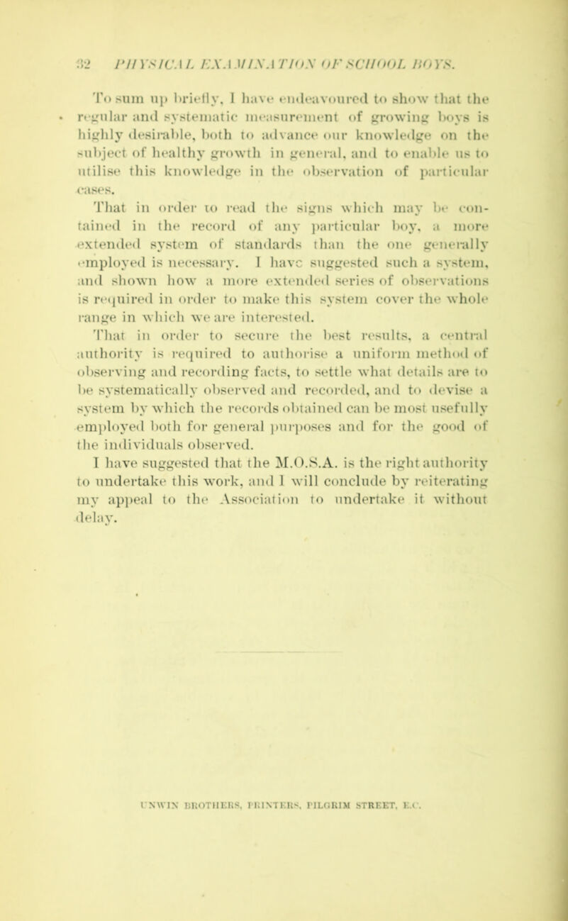 :V2 J*J/ys/CAL /:X.lM/\ATHt.\ oFSC/HfOL JiOYS. 'I'o sum up l)rit*tly, 1 liavi* ♦•n«U*avuiirC(l to show tliat ilie ro^oilar ami systematic mcasurtmient of jjfrowiu^ hoys is hi^lily desirahle, l)oth to advance our knowledj'e on the subject of liealthy rowth in ^^ener.il, and to enable us to utilise this Icnowled^^e in the oljservation of particular cases. That in or»ler lo read the si^ms which may bt* eon- tained in the record of any })aiticular boy, a more extended system of stamlards than the one j^enerally • •mployed is necessary. I liavc sii^^ested such a system, and shown liow a more extended series oi observations is re«piired in order to make tliis system cover the whole ran^^e in wliich we are interested. 'I'liat in order to secure the l)est results, a centi“il authority is required to autliorise a uniform method of observing and recording facts, to settle what details are to be systematically observed and recorded, and to devise a system by which the records obtained can be most usefully em])loyed both for general ))ur])Oses and for the good of the individuals observed. I have suggested that the M.O.S.A. is the right authority to undertake this work, and 1 will conclude by reiterating my ap])eal to the Association to undertake it without delay. CNWIN IiI{OTUi:nS, IIUXTKHS riLC.RIM STREET. E.e.