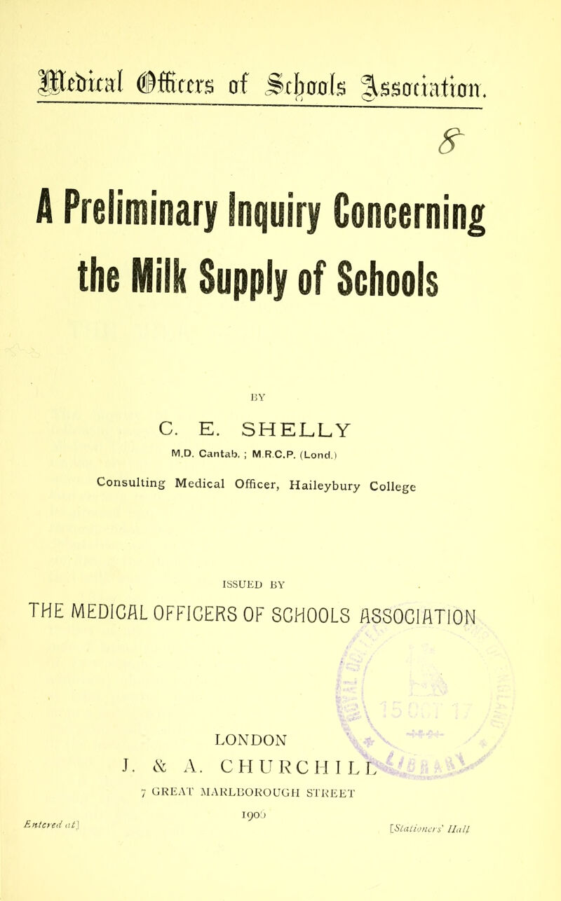 Pebkal (iffiters af Scbrais |,ssotiatroir. A Preliminary Inquiry Coneerning the Milk Supply of Schools C. E. SHELLY M.D. Cantab. ; M.R.C.P. (Lond.) Consulting Medical Officer, Haileybury College ISSUED BY THE MEDICAL OFFICERS OF SCHOOLS ASSOCIATION LONDON J. & A. CHURCHILL Entered at\ 7 GREAT MARLBOROUGH STREET 190s iiilaiioners Hall