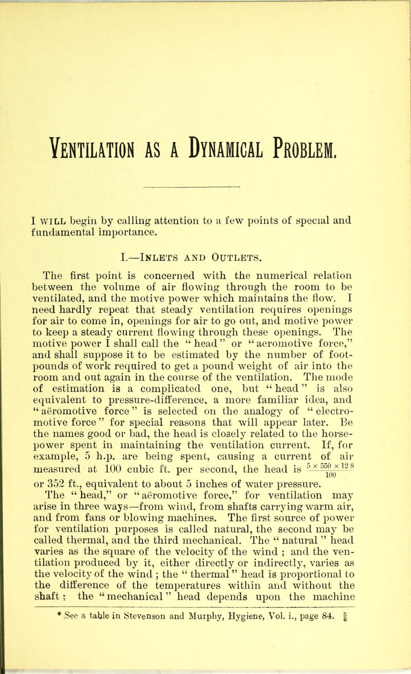 Vebtii,™n as a Dynamical Problem. I WILL begin by calling attention to a few points of special and fundamental importance. L—Inlets and Outlets. The first point is concerned with the numerical relation between the volume of air flowing through the room to be ventilated, and the motive power which maintains the flow. I need hardly repeat that steady ventilation requires openings for air to come in, openings for air to go out, and motive power to keep a steady current flowing through these openings. The motive power I shall call the “ head ” or “ aeromotive force,” and shall suppose it to be estimated by the number of foot- pounds of work required to get a pound weight of air into the room and out again in the course of the ventilation. The mode of estimation is a complicated one, but “ head ” is also equivalent to pressure-difference, a more familiar idea, and “ aeromotive force ” is selected on the analogy of “ electro- motive force ” for special reasons that will appear later. Be the names good or bad, the head is closely related to the horse- power spent in maintaining the ventilation current. If, for example, 5 h.p. are being spent, causing a current of air measured at 100 cubic ft. per second, the head is ^ ^ or 352 ft., equivalent to about 5 inches of water pressure. The “ head,” or “ aeromotive force,” for ventilation may arise in three ways—from wind, from shafts carrying warm air, and from fans or blowing machines. The first source of power for ventilation purposes is called natural, the second may be called thermal, and the third mechanical. The “ natural ” head varies as the square of the velocity of the wind ; and the ven- tilation produced by it, either directly or indirectly, varies as the velocity of the wind ; the “ thermal ” head is proportional to the difference of the temperatures within and without the shaft; the “ mechanical ” head depends upon the machine .See a table in Stevenson and Murphy, Hygiene, Vol. i., page 84. |