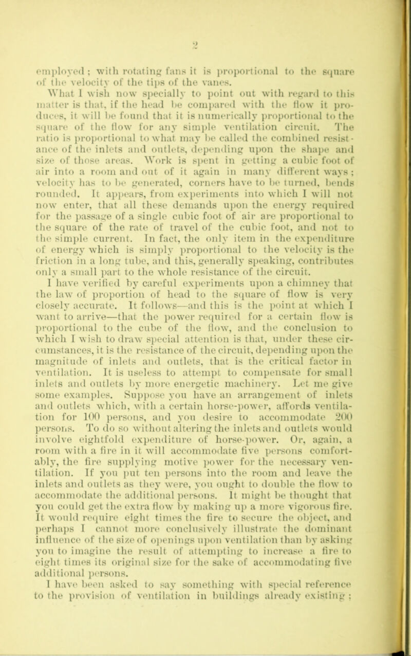 om))loyo(l ; witli rotating fans it is ])roportional to the Sijuaro of ih(* velocity of the tips of the vanes. What 1 wish now specially to point out with re^'anl to this matter is that, if the head he compared with the flow it j>ro- diices, it will he fouiul that it is numerically j)roportional to the stpiare of the flow for any sim])le vtmtilation circuit. d’he i-atio is j)roportional to what ma}’ he called the comhined resist- ance of th(‘ inlets and outlets, depending upon the shaj>e and size of those areas. Work is spent in getting a cubic foot of air into a room and out of it again in many different ways ; velocity has to he generated, corners have to he turne<l, hends rounded. It ai)i)ears, from ex})eriments into which I will not now enter, that all these demands upon the energy reipiiretl foi- the j)assage of a single cubic foot of air are j)roportional to the S(]uare of the rate of travel of the cubic foot, and not to the simj)le current. In fact, the only item in the expemliture of energy which is simply ))roportional to the velocity is tin* friction in a long tube, and this, generally speaking, contributc*s only a small jiart to the whole resistance of the circuit. 1 have verified hy careful ex})criments upon a chimney that the law of proportion of head to the sipiare of flow is very closelj’ accurate. It follows—and this is the ])oint at which I want to arrive—that the })ower retpiired for a certain flow is l)roportional to the cube of the flow, and the conclusion to which I wish to draw s})ecial attention is that, under these cir- cumstances, it is the resistatice of the circuit, dei)ending upon the magnitude of inlets and outlets, that is the critical factor in ventilation. It is useless to attempt to compensate for smal 1 inlets and outlets by more energetic machinery. Let me give some examples. Su})pose you have an arrangement of inlets and outlets which, with a certain horse-])Ower, affords ventila- tion for 100 ])ersons, and you desire to accommodate 2fM) ])ersons. To do so without altering the inlets and outlets wouhl involve (‘ightfold expenditure of hurse-])(nver. Or, again, a room with a fire in it will accommotlate five persons comfort- ably, the fire sup])lying motive ]>ower for the necessiiry ven- filation. If you ))ut ten j)ersons into the room and h*ave the inlets and outlets as they were, you ought to double the flow to accommodate the additional ])ersons. It might be tlmught that you could get the extra flow by making uj) a more vigorous fire. It would reijuire eight times the fire to secure the object, and ])erhaj)s I cannot more conclusively illusfratt* the tlmninant influence of the size of oj»enings uj)on ventilation than by asking you to imagine the i-esult of attemj)ting to increase a fire to eight times its original size for the sake of accommodating five additional ])ersons. 1 have been asked fo say something with special reference to the pi’ovision of ventilation in buihlings already existing ;