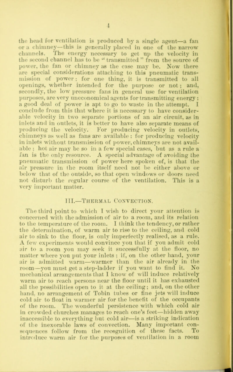 \ tht‘ head for ventilation ip ])roduced ])v a single agent—a fan or a cliiiiiney—this is genenilly j)laced in one of the narrow channels. The energy necessiiry to get uj) the velocity in the second channel lias to be “ transmitted ” from the source of power, the fan or chimney as the case may he. Now there are special considerations attaching to this pneumatic trans- mission of ])Ower: for one tiling, it is transmitted to all openings, whether intended for the juirpose or not ; and, secondly, the low jiressure fans in genenil use for ventilation ])iirposes, are very uneconomical agents for transmitting energy ; a good deal of power is apt to go to waste in the attempt. I conclude from tliis that where it is necessary to have consider- able velocity in two sejiarate iiortions of an air circuit, as in inlets and in outlets, it is better to have also separate means of }>roducing the velocity. For jiroducing velocity in outlets, chimneys as well as fans are available : for jirodueing velocity in inlets without transmission of power, chimneys are not avail- able : hot air may be so in a few special cases, but as a rule a fan is the only resource. A special advantage of avoiding the pneumatic transmission of power here spoken of, is that the air i)ressure in the room itself need not be either above or below that of the outside, so that open windows or doors need not disturb the regular course of the ventilation. This is a very important matter. in.—Thermal Convection. The third ])oint to which 1 wish to direct j’oiir attention is concerned with the admission of air to a room, and its relation to the tem])erature of the room. 1 think the tendency, or rather the determination, of warm air to rise to the ceiling, and cold air to sink to the lloor, is only imi)erfectly realised, as a rule. A few experiments would convince you that if jmu admit cold air to a room you may seek it successfully at the floor, no matter where you i)ut your inlets ; if, on the other hand, your air is admitted warm—warmer than the air alread}' in the room—you must get a stei)-ladder if you want to find it. No mechanical arrangements that 1 know of will induce relatively warm air to reach persons near tlio floor until it has exhausted all the possibilities o])en to it at the ceiling; and, on the other hand, no arrangement of Tobin tubes or fine jets will induce cold air to float in warmer air for the benefit of the occuj)ants of the i-oom. The wonderful j)ersistence with wliich cold air in crowded churches manages to reach one’s feet—hidden away inaccessible to everything but cold air—is a striking indication of tlie inexorable laws of convection. Many important con- st fpu*nces follow from the recognition of these facts. To intiM (luce wai'in air for tin* jmrposes of ventilation in a room