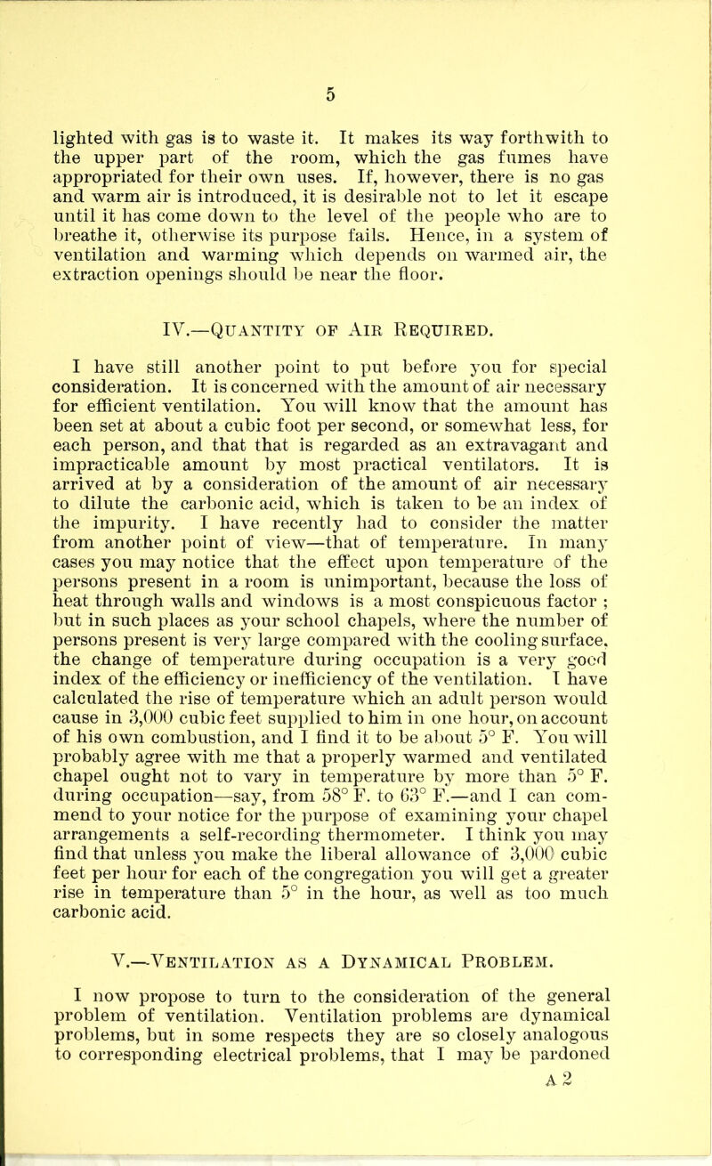 lighted with gas is to waste it. It makes its way forthwith to the upper part of the room, which the gas fumes have appropriated for their own uses. If, however, there is no gas and warm air is introduced, it is desirable not to let it escape until it has come down to the level of the people who are to breathe it, otherwise its purpose fails. Hence, in a system of ventilation and warming which depends on warmed air, the extraction openings should l^e near the floor. IV.—Quantity of Air Required. I have still another point to put before you for special consideration. It is concerned with the amount of air necessary for efficient ventilation. You will know that the amount has been set at about a cubic foot per second, or somewhat less, for each person, and that that is regarded as an extravagant and impracticable amount by most practical ventilators. It is arrived at by a consideration of the amount of air necessary to dilute the carbonic acid, which is taken to be an index of the impurity. I have recently had to consider the matter from another point of view—that of temperature. In many cases you may notice that the effect upon temperature of the persons present in a room is unimportant, because the loss of heat through walls and windows is a most conspicuous factor ; l)ut in such places as your school chapels, where the number of persons present is very large compared with the cooling surface, the change of temperature during occupation is a very good index of the efficiency or inefficiency of the ventilation. I have calculated the rise of temperature which an adult person would cause in 3,000 cubic feet supplied to him in one hour, on account of his own combustion, and I And it to be about 5° F. You will probably agree with me that a properly warmed and ventilated chapel ought not to vary in temperature by more than 5° F. during occupation—say, from 58° F. to 63° F.—and I can com- mend to your notice for the purpose of examining your chapel arrangements a self-recording thermometer. I think you may find that unless you make the liberal allowance of 3,000 cubic feet per hour for each of the congregation you will get a greater rise in temperature than 5° in the hour, as well as too much carbonic acid. V.—Ventilation as a Dynamical Problem. I now propose to turn to the consideration of the general problem of ventilation. Ventilation problems are dynamical problems, but in some respects they are so closely analogous to corresponding electrical problems, that I may be pardoned a2